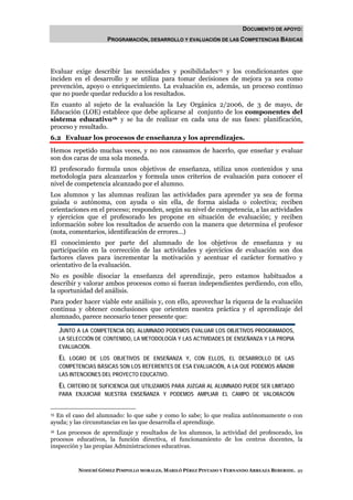 DOCUMENTO DE APOYO:
                    PROGRAMACIÓN, DESARROLLO Y EVALUACIÓN DE LAS COMPETENCIAS BÁSICAS




Evaluar exige describir las necesidades y posibilidades 15 y los condicionantes que
inciden en el desarrollo y se utiliza para tomar decisiones de mejora ya sea como
prevención, apoyo o enriquecimiento. La evaluación es, además, un proceso continuo
que no puede quedar reducido a los resultados.
En cuanto al sujeto de la evaluación la Ley Orgánica 2/2006, de 3 de mayo, de
Educación (LOE) establece que debe aplicarse al conjunto de los componentes del
sistema educativo 16 y se ha de realizar en cada una de sus fases: planificación,
proceso y resultado.
6.2 Evaluar los procesos de enseñanza y los aprendizajes.
Hemos repetido muchas veces, y no nos cansamos de hacerlo, que enseñar y evaluar
son dos caras de una sola moneda.
El profesorado formula unos objetivos de enseñanza, utiliza unos contenidos y una
metodología para alcanzarlos y formula unos criterios de evaluación para conocer el
nivel de competencia alcanzado por el alumno.
Los alumnos y las alumnas realizan las actividades para aprender ya sea de forma
guiada o autónoma, con ayuda o sin ella, de forma aislada o colectiva; reciben
orientaciones en el proceso; responden, según su nivel de competencia, a las actividades
y ejercicios que el profesorado les propone en situación de evaluación; y reciben
información sobre los resultados de acuerdo con la manera que determina el profesor
(nota, comentarios, identificación de errores…)
El conocimiento por parte del alumnado de los objetivos de enseñanza y su
participación en la corrección de las actividades y ejercicios de evaluación son dos
factores claves para incrementar la motivación y acentuar el carácter formativo y
orientativo de la evaluación.
No es posible disociar la enseñanza del aprendizaje, pero estamos habituados a
describir y valorar ambos procesos como si fueran independientes perdiendo, con ello,
la oportunidad del análisis.
Para poder hacer viable este análisis y, con ello, aprovechar la riqueza de la evaluación
continua y obtener conclusiones que orienten nuestra práctica y el aprendizaje del
alumnado, parece necesario tener presente que:

   JUNTO A LA COMPETENCIA DEL ALUMNADO PODEMOS EVALUAR LOS OBJETIVOS PROGRAMADOS,
   LA SELECCIÓN DE CONTENIDO, LA METODOLOGÍA Y LAS ACTIVIDADES DE ENSEÑANZA Y LA PROPIA
   EVALUACIÓN.

   EL  LOGRO DE LOS OBJETIVOS DE ENSEÑANZA Y, CON ELLOS, EL DESARROLLO DE LAS
   COMPETENCIAS BÁSICAS SON LOS REFERENTES DE ESA EVALUACIÓN, A LA QUE PODEMOS AÑADIR
   LAS INTENCIONES DEL PROYECTO EDUCATIVO.

   EL CRITERIO DE SUFICIENCIA QUE UTILIZAMOS PARA JUZGAR AL ALUMNADO PUEDE SER LIMITADO
   PARA ENJUICIAR NUESTRA ENSEÑANZA Y PODEMOS AMPLIAR EL CAMPO DE VALORACIÓN


15 En el caso del alumnado: lo que sabe y como lo sabe; lo que realiza autónomamente o con

ayuda; y las circunstancias en las que desarrolla el aprendizaje.
16 Los procesos de aprendizaje y resultados de los alumnos, la actividad del profesorado, los

procesos educativos, la función directiva, el funcionamiento de los centros docentes, la
inspección y las propias Administraciones educativas.



          NOHEMÍ GÓMEZ PIMPOLLO MORALES, MARILÓ PÉREZ PINTADO Y FERNANDO ARREAZA BEBERIDE. 49
 