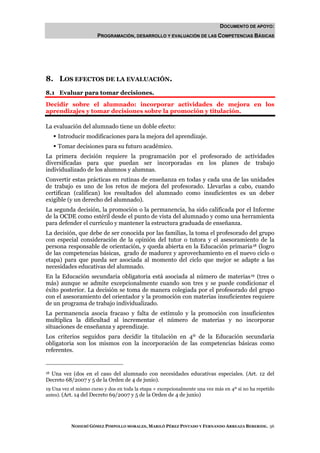 DOCUMENTO DE APOYO:
                       PROGRAMACIÓN, DESARROLLO Y EVALUACIÓN DE LAS COMPETENCIAS BÁSICAS




8. LOS EFECTOS DE LA EVALUACIÓN.
8.1 Evaluar para tomar decisiones.
Decidir sobre el alumnado: incorporar actividades de mejora en los
aprendizajes y tomar decisiones sobre la promoción y titulación.

La evaluación del alumnado tiene un doble efecto:
     Introducir modificaciones para la mejora del aprendizaje.
     Tomar decisiones para su futuro académico.
La primera decisión requiere la programación por el profesorado de actividades
diversificadas para que puedan ser incorporadas en los planes de trabajo
individualizado de los alumnos y alumnas.
Convertir estas prácticas en rutinas de enseñanza en todas y cada una de las unidades
de trabajo es uno de los retos de mejora del profesorado. Llevarlas a cabo, cuando
certifican (califican) los resultados del alumnado como insuficientes es un deber
exigible (y un derecho del alumnado).
La segunda decisión, la promoción o la permanencia, ha sido calificada por el Informe
de la OCDE como estéril desde el punto de vista del alumnado y como una herramienta
para defender el currículo y mantener la estructura graduada de enseñanza.
La decisión, que debe de ser conocida por las familias, la toma el profesorado del grupo
con especial consideración de la opinión del tutor o tutora y el asesoramiento de la
persona responsable de orientación, y queda abierta en la Educación primaria 18 (logro
de las competencias básicas, grado de madurez y aprovechamiento en el nuevo ciclo o
etapa) para que pueda ser asociada al momento del ciclo que mejor se adapte a las
necesidades educativas del alumnado.
En la Educación secundaria obligatoria está asociada al número de materias 19 (tres o
más) aunque se admite excepcionalmente cuando son tres y se puede condicionar el
éxito posterior. La decisión se toma de manera colegiada por el profesorado del grupo
con el asesoramiento del orientador y la promoción con materias insuficientes requiere
de un programa de trabajo individualizado.
La permanencia asocia fracaso y falta de estímulo y la promoción con insuficientes
multiplica la dificultad al incrementar el número de materias y no incorporar
situaciones de enseñanza y aprendizaje.
Los criterios seguidos para decidir la titulación en 4º de la Educación secundaria
obligatoria son los mismos con la incorporación de las competencias básicas como
referentes.


18Una vez (dos en el caso del alumnado con necesidades educativas especiales. (Art. 12 del
Decreto 68/2007 y 5 de la Orden de 4 de junio).
19 Una vez el mismo curso y dos en toda la etapa + excepcionalmente una vez más en 4º si no ha repetido
antes). (Art. 14 del Decreto 69/2007 y 5 de la Orden de 4 de junio)




           NOHEMÍ GÓMEZ PIMPOLLO MORALES, MARILÓ PÉREZ PINTADO Y FERNANDO ARREAZA BEBERIDE. 56
 