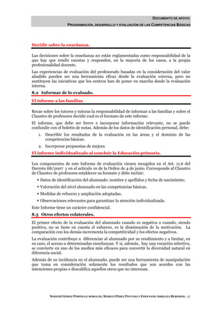 DOCUMENTO DE APOYO:
                    PROGRAMACIÓN, DESARROLLO Y EVALUACIÓN DE LAS COMPETENCIAS BÁSICAS




Decidir sobre la enseñanza.

Las decisiones sobre la enseñanza no están reglamentadas como responsabilidad de la
que hay que rendir cuentas y responden, en la mayoría de los casos, a la propia
profesionalidad docente.
Las experiencias de evaluación del profesorado basadas en la consideración del valor
añadido pueden ser una herramienta eficaz desde la evaluación externa, pero no
sustituyen las iniciativas que los centros han de poner en marcha desde la evaluación
interna.
8.2 Informar de lo evaluado.
El informe a las familias

Recae sobre los tutores y tutoras la responsabilidad de informar a las familias y sobre el
Claustro de profesores decidir cual es el formato de este informe.
El informe, que debe ser breve e incorporar información relevante, no se puede
confundir con el boletín de notas. Además de los datos de identificación personal, debe:
   1. Describir los resultados de la evaluación en las áreas y el dominio de las
      competencias básicas.
   2. Incorporar propuestas de mejora
El informe individualizado al concluir la Educación primaria.

Los componentes de este Informe de evaluación vienen recogidos en el Art. 11.6 del
Decreto 68/2007 y en el artículo 10 de la Orden de 4 de junio. Corresponde al Claustro
de Claustro de profesores establecer su formato y debe incluir:
    Datos de identificación del alumnado: nombre y apellidos y fecha de nacimiento.
    Valoración del nivel alcanzado en las competencias básicas.
    Medidas de refuerzo y ampliación adoptadas.
    Observaciones relevantes para garantizar la atención individualizada.
Este Informe tiene un carácter confidencial.
8.3 Otros efectos colaterales.
El primer efecto de la evaluación del alumnado cuando es negativa o cuando, siendo
positiva, no se tiene en cuenta el esfuerzo, es la disminución de la motivación. La
comparación con los demás incrementa la competitividad y los efectos negativos.
La evaluación contribuye a diferenciar al alumnado por su rendimiento y a limitar, en
su caso, el acceso a determinadas enseñanzas. Y si, además, hay una vocación selectiva,
se convierte en uno de los medios más eficaces para convertir la diversidad natural en
diferencia social.
Además de su incidencia en el alumnado, puede ser una herramienta de manipulación
que toma en consideración solamente los resultados que son acordes con las
intenciones propias o descalifica aquellos otros que no interesan.




          NOHEMÍ GÓMEZ PIMPOLLO MORALES, MARILÓ PÉREZ PINTADO Y FERNANDO ARREAZA BEBERIDE. 57
 