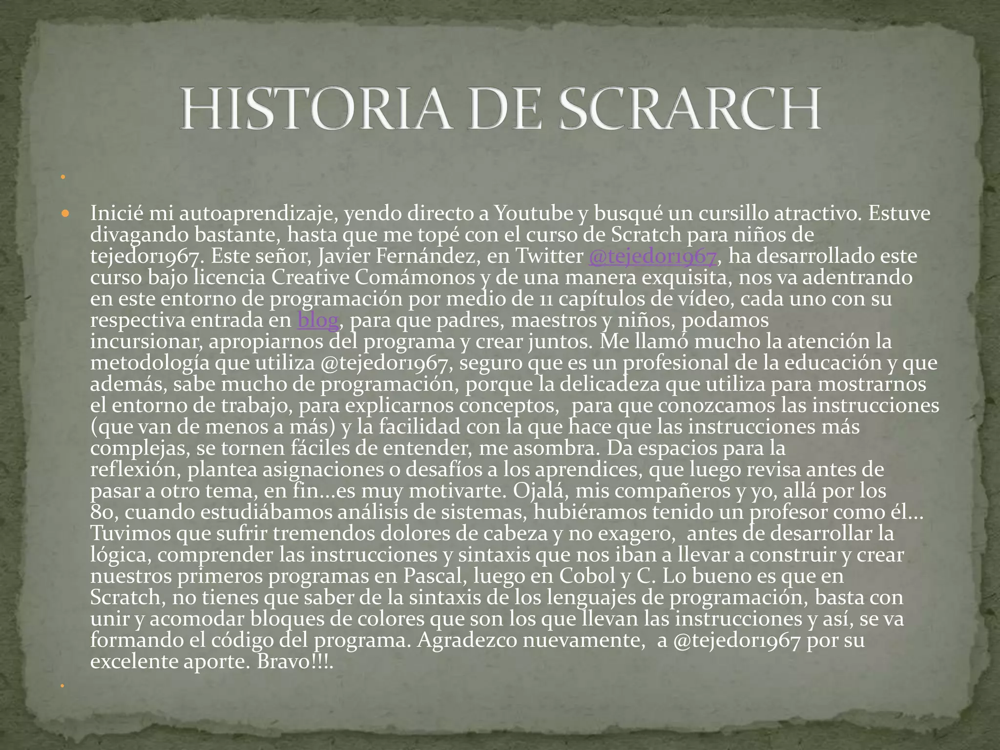 


   Inicié mi autoaprendizaje, yendo directo a Youtube y busqué un cursillo atractivo. Estuve
    divagando bastante, hasta que me topé con el curso de Scratch para niños de
    tejedor1967. Este señor, Javier Fernández, en Twitter @tejedor1967, ha desarrollado este
    curso bajo licencia Creative Comámonos y de una manera exquisita, nos va adentrando
    en este entorno de programación por medio de 11 capítulos de vídeo, cada uno con su
    respectiva entrada en blog, para que padres, maestros y niños, podamos
    incursionar, apropiarnos del programa y crear juntos. Me llamó mucho la atención la
    metodología que utiliza @tejedor1967, seguro que es un profesional de la educación y que
    además, sabe mucho de programación, porque la delicadeza que utiliza para mostrarnos
    el entorno de trabajo, para explicarnos conceptos, para que conozcamos las instrucciones
    (que van de menos a más) y la facilidad con la que hace que las instrucciones más
    complejas, se tornen fáciles de entender, me asombra. Da espacios para la
    reflexión, plantea asignaciones o desafíos a los aprendices, que luego revisa antes de
    pasar a otro tema, en fin...es muy motivarte. Ojalá, mis compañeros y yo, allá por los
    80, cuando estudiábamos análisis de sistemas, hubiéramos tenido un profesor como él...
    Tuvimos que sufrir tremendos dolores de cabeza y no exagero, antes de desarrollar la
    lógica, comprender las instrucciones y sintaxis que nos iban a llevar a construir y crear
    nuestros primeros programas en Pascal, luego en Cobol y C. Lo bueno es que en
    Scratch, no tienes que saber de la sintaxis de los lenguajes de programación, basta con
    unir y acomodar bloques de colores que son los que llevan las instrucciones y así, se va
    formando el código del programa. Agradezco nuevamente, a @tejedor1967 por su
    excelente aporte. Bravo!!!.

 