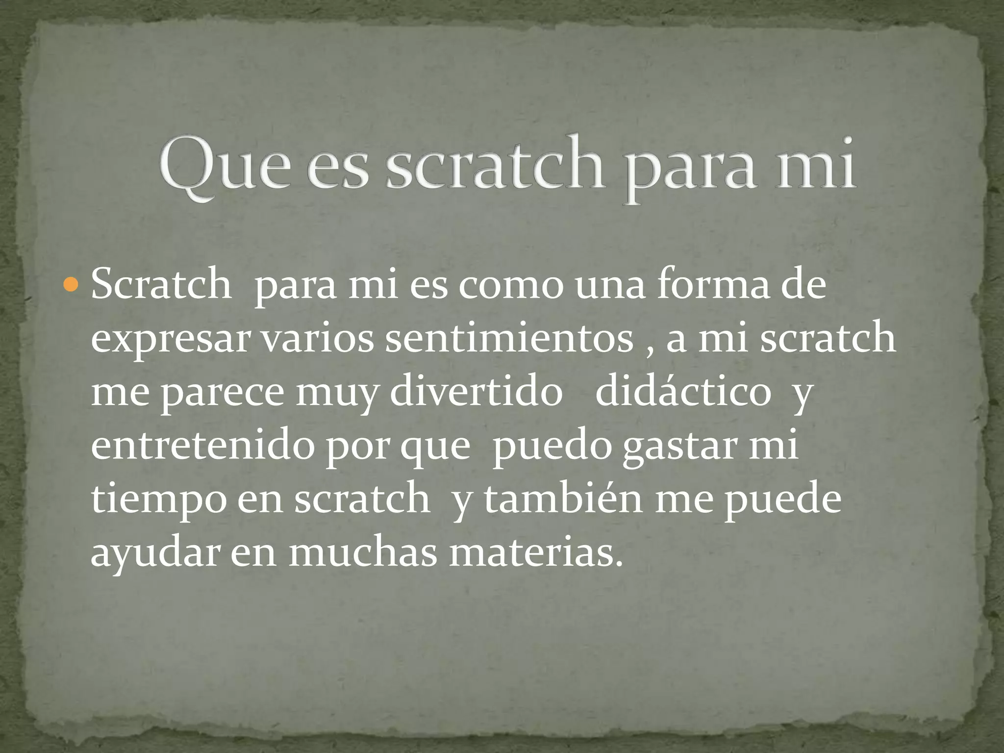  Scratch para mi es como una forma de
 expresar varios sentimientos , a mi scratch
 me parece muy divertido didáctico y
 entretenido por que puedo gastar mi
 tiempo en scratch y también me puede
 ayudar en muchas materias.
 