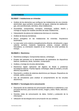 DEPARTAMENTO DE TECNOLOGÍA                                         PROGRAMACIÓN ANUAL




3.CONTENIDOS

BLOQUE 1. Instalaciones en viviendas

•   Análisis de los elementos que configuran las instalaciones de una vivienda:
    electricidad, agua sanitaria, evacuación de aguas, sistemas de calefacción,
    gas, aire acondicionado, domótica, otras instalaciones.
•   Acometidas, componentes, normativa, simbología, análisis, diseño y
    montaje en equipo de modelos sencillos de estas instalaciones.
•   Interpretación de planos de instalaciones técnicas en viviendas.
•   Análisis de facturas domésticas.
•   Ahorro energético        en   las   instalaciones   de   viviendas.   Arquitectura
    bioclimática.
•   La casa solar como sistema energéticamente eficiente: climatización y agua
    caliente sanitaria mediante captadores solares, energía eléctrica
    fotovoltaica, su orientación respecto al sol. Formas de evitar perdidas de
    energía.

BLOQUE 2. Electrónica

•   Electrónica analógica. Componentes básicos, simbología.
•   Empleo del polímetro en la determinación de parámetros de dispositivos
    básicos: resistencia, diodo, transistor, condensador.
•   Análisis y montaje de circuitos elementales.
•   Electrónica digital. Aplicación del álgebra de Boole a problemas
    tecnológicos básicos. Puertas lógicas: simbología, tabla de verdad y circuito
    eléctrico equivalente.
•   Descripción y análisis de sistemas electrónicos por bloques. Dispositivos de
    entrada, salida y proceso.
•   Uso de simuladores para analizar el comportamiento de los circuitos
    electrónicos.

BLOQUE 3. Tecnologías de la comunicación

•   Descripción de los sistemas de comunicación alámbrica e inalámbrica y sus
    principios técnicos, para transmitir sonido, imagen y datos. Radio, televisión,
    telefonía.
•   Grandes redes de comunicación de datos. Control y protección de la
    información.
•   Utilización de tecnologías de la comunicación de uso cotidiano.



TECNOLOGÍA 4ºESO                           10                    IES VILLA DE VALDEMORO
 