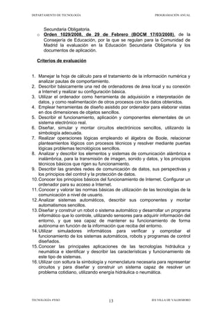 DEPARTAMENTO DE TECNOLOGÍA                                     PROGRAMACIÓN ANUAL



     Secundaria Obligatoria.
   o Orden 1029/2008, de 29 de Febrero (BOCM 17/03/2008) , de la
     Consejería de Educación, por la que se regulan para la Comunidad de
     Madrid la evaluación en la Educación Secundaria Obligatoria y los
     documentos de aplicación.

   Criterios de evaluación


1. Manejar la hoja de cálculo para el tratamiento de la información numérica y
    analizar pautas de comportamiento.
2. Describir básicamente una red de ordenadores de área local y su conexión
    a Internet y realizar su configuración básica.
3. Utilizar el ordenador como herramienta de adquisición e interpretación de
    datos, y como realimentación de otros procesos con los datos obtenidos.
4. Emplear herramientas de diseño asistido por ordenador para elaborar vistas
    en dos dimensiones de objetos sencillos.
5. Describir el funcionamiento, aplicación y componentes elementales de un
    sistema electrónico real.
6. Diseñar, simular y montar circuitos electrónicos sencillos, utilizando la
    simbología adecuada.
7. Realizar operaciones lógicas empleando el álgebra de Boole, relacionar
    planteamientos lógicos con procesos técnicos y resolver mediante puertas
    lógicas problemas tecnológicos sencillos.
8. Analizar y describir los elementos y sistemas de comunicación alámbrica e
    inalámbrica, para la transmisión de imagen, sonido y datos, y los principios
    técnicos básicos que rigen su funcionamiento.
9. Describir las grandes redes de comunicación de datos, sus perspectivas y
    los principios del control y la protección de datos.
10. Conocer los principios básicos del funcionamiento de Internet. Configurar un
    ordenador para su acceso a Internet.
11. Conocer y valorar las normas básicas de utilización de las tecnologías de la
    comunicación a nivel de usuario.
12. Analizar sistemas automáticos, describir sus componentes y montar
    automatismos sencillos.
13. Diseñar y construir un robot o sistema automático y desarrollar un programa
    informático que lo controle, utilizando sensores para adquirir información del
    entorno, y que sea capaz de mantener su funcionamiento de forma
    autónoma en función de la información que reciba del entorno.
14. Utilizar simuladores informáticos para verificar y comprobar el
    funcionamiento de los sistemas automáticos, robots y programas de control
    diseñados.
15. Conocer las principales aplicaciones de las tecnologías hidráulica y
    neumática e identificar y describir las características y funcionamiento de
    este tipo de sistemas.
16. Utilizar con soltura la simbología y nomenclatura necesaria para representar
    circuitos y para diseñar y construir un sistema capaz de resolver un
    problema cotidiano, utilizando energía hidráulica o neumática.




TECNOLOGÍA 4ºESO                       13                    IES VILLA DE VALDEMORO
 