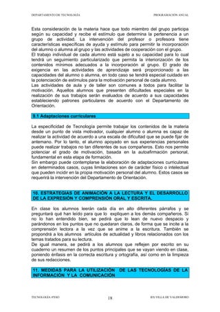 DEPARTAMENTO DE TECNOLOGÍA                                    PROGRAMACIÓN ANUAL



Esta consideración de la materia hace que todo miembro del grupo participa
según su capacidad y recibe el estímulo que determina la pertenencia a un
grupo de actividad. La intervención del profesor o profesora tiene
características específicas de ayuda y estímulo para permitir la incorporación
del alumno o alumna al grupo y las actividades de cooperación con el grupo.
El trabajo individual de cada alumno está sujeto a su capacidad para lo cual
tendrá un seguimiento particularizado que permita la interiorización de los
contenidos mínimos adecuados a la incorporación al grupo. El grado de
exigencia en las actividades de aprendizaje será proporcionado a las
capacidades del alumno o alumna, en todo caso se tendrá especial cuidado en
la potenciación de estímulos para la motivación personal de cada alumno.
Las actividades de aula y de taller son comunes a todos para facilitar la
motivación. Aquellos alumnos que presenten dificultades especiales en la
realización de sus trabajos serán evaluados de acuerdo a sus capacidades
estableciendo patrones particulares de acuerdo con el Departamento de
Orientación.

9.1 Adaptaciones curriculares

La especificidad de Tecnología permite trabajar los contenidos de la materia
desde un punto de vista motivador, cualquier alumno o alumna es capaz de
realizar la actividad de acuerdo a una escala de dificultad que se puede fijar de
antemano. Por lo tanto, el alumno apoyado en sus experiencias personales
puede realizar trabajos no tan diferentes de sus compañeros. Esto nos permite
potenciar el grado de motivación, basada en la autoafirmación personal,
fundamental en esta etapa de formación.
Sin embargo puede contemplarse la elaboración de adaptaciones curriculares
en determinados casos, cuyas limitaciones son de carácter físico o intelectual
que pueden incidir en la propia motivación personal del alumno. Estos casos se
requerirá la intervención del Departamento de Orientación.


10. ESTRATEGIAS DE ANIMACIÓN A LA LECTURA Y EL DESARROLLO
DE LA EXPRESIÓN Y COMPRENSIÓN ORAL Y ESCRITA.

En clase los alumnos leerán cada día en alto diferentes párrafos y se
preguntará qué han leído para que lo expliquen a los demás compañeros. Si
no lo han entendido bien, se pedirá que lo lean de nuevo despacio y
parándonos en los puntos que no quedaran claros, de forma que se incite a la
comprensión lectora a la vez que se anime a la escritura. También se
propondrá a los alumnos artículos de actualidad y libros relacionados con los
temas tratados para su lectura.
De igual manera, se pedirá a los alumnos que reflejen por escrito en su
cuaderno un resumen de los puntos principales que se vayan viendo en clase,
poniendo énfasis en la correcta escritura y ortografía, así como en la limpieza
de sus redacciones.

11. MEDIDAS PARA LA UTILIZACIÓN DE LAS TECNOLOGÍAS DE LA
INFORMACIÓN Y LA COMUNICACIÓN



TECNOLOGÍA 4ºESO                       18                    IES VILLA DE VALDEMORO
 
