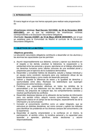 DEPARTAMENTO DE TECNOLOGÍA                                    PROGRAMACIÓN ANUAL




0. INTRODUCCIÓN


El marco legal en el que nos hemos apoyado para realizar esta programación
es:


•Enseñanzas mínimas: Real Decreto 1631/2006, de 29 de Diciembre (BOE
05/01/2007), por el que se establecen las enseñanzas mínimas
correspondientes a la Educación Secundaria Obligatoria.
•Currículo: Decreto 23/2007, de 10 de Mayo (BOCM 29/05/2007), por el que
se establece para la Comunidad de Madrid el currículo de la Educación
Secundaria Obligatoria.


1. OBJETIVOS DE LA MATERIA

-Objetivos generales.
La educación secundaria obligatoria contribuirá a desarrollar en los alumnos y
las alumnas las capacidades que les permitan:

a. Asumir responsablemente sus deberes, conocer y ejercer sus derechos en
   el respeto a los demás, practicar la tolerancia, la cooperación y la
   solidaridad entre las personas y grupos, ejercitarse en el diálogo afianzando
   los derechos humanos como valores comunes de una sociedad plural y
   prepararse para el ejercicio de la ciudadanía democrática.
b. Desarrollar y consolidar hábitos de disciplina, estudio y trabajo individual y
   en equipo como condición necesaria para una realización eficaz de las
   tareas del aprendizaje y como medio de desarrollo personal.
c. Valorar y respetar la diferencia de sexos y la igualdad de derechos y
   oportunidades entre ellos. Rechazar los estereotipos que supongan
   discriminación entre hombres y mujeres.
d. Fortalecer sus capacidades afectivas en todos los ámbitos de la
   personalidad y en sus relaciones con los demás, así como rechazar la
   violencia, los prejuicios de cualquier tipo, los comportamientos sexistas y
   resolver pacíficamente los conflictos.
e. Desarrollar destrezas básicas en la utilización de las fuentes de información
   para, con sentido crítico, adquirir nuevos conocimientos. Adquirir una
   preparación básica en el campo de las tecnologías, especialmente las de la
   información y la comunicación.
f. Concebir el conocimiento científico como un saber integrado, que se
   estructura en distintas disciplinas, así como conocer y aplicar los métodos
   para identificar los problemas en los diversos campos del conocimiento y de
   la experiencia.
g. Desarrollar el espíritu emprendedor y la confianza en sí mismo, la
   participación, el sentido crítico, la iniciativa personal y la capacidad para
   aprender a aprender, planificar, tomar decisiones y asumir
   responsabilidades.



TECNOLOGÍA 4ºESO                       3                     IES VILLA DE VALDEMORO
 