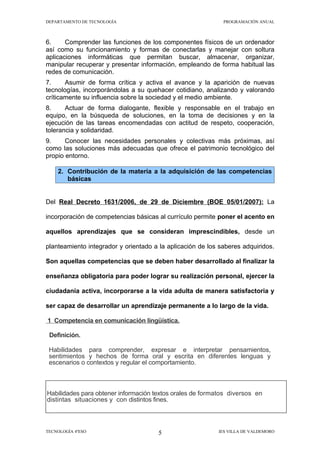 DEPARTAMENTO DE TECNOLOGÍA                                   PROGRAMACIÓN ANUAL



6.     Comprender las funciones de los componentes físicos de un ordenador
así como su funcionamiento y formas de conectarlas y manejar con soltura
aplicaciones informáticas que permitan buscar, almacenar, organizar,
manipular recuperar y presentar información, empleando de forma habitual las
redes de comunicación.
7.     Asumir de forma crítica y activa el avance y la aparición de nuevas
tecnologías, incorporándolas a su quehacer cotidiano, analizando y valorando
críticamente su influencia sobre la sociedad y el medio ambiente.
8.     Actuar de forma dialogante, flexible y responsable en el trabajo en
equipo, en la búsqueda de soluciones, en la toma de decisiones y en la
ejecución de las tareas encomendadas con actitud de respeto, cooperación,
tolerancia y solidaridad.
9.     Conocer las necesidades personales y colectivas más próximas, así
como las soluciones más adecuadas que ofrece el patrimonio tecnológico del
propio entorno.

    2. Contribución de la materia a la adquisición de las competencias
       básicas


Del Real Decreto 1631/2006, de 29 de Diciembre (BOE 05/01/2007): La

incorporación de competencias básicas al currículo permite poner el acento en

aquellos aprendizajes que se consideran imprescindibles, desde un

planteamiento integrador y orientado a la aplicación de los saberes adquiridos.

Son aquellas competencias que se deben haber desarrollado al finalizar la

enseñanza obligatoria para poder lograr su realización personal, ejercer la

ciudadanía activa, incorporarse a la vida adulta de manera satisfactoria y

ser capaz de desarrollar un aprendizaje permanente a lo largo de la vida.

1 Competencia en comunicación lingüística.

 Definición.

 Habilidades para comprender, expresar e interpretar pensamientos,
 sentimientos y hechos de forma oral y escrita en diferentes lenguas y
 escenarios o contextos y regular el comportamiento.



Habilidades para obtener información textos orales de formatos diversos en
distintas situaciones y con distintos fines.



TECNOLOGÍA 4ºESO                      5                    IES VILLA DE VALDEMORO
 