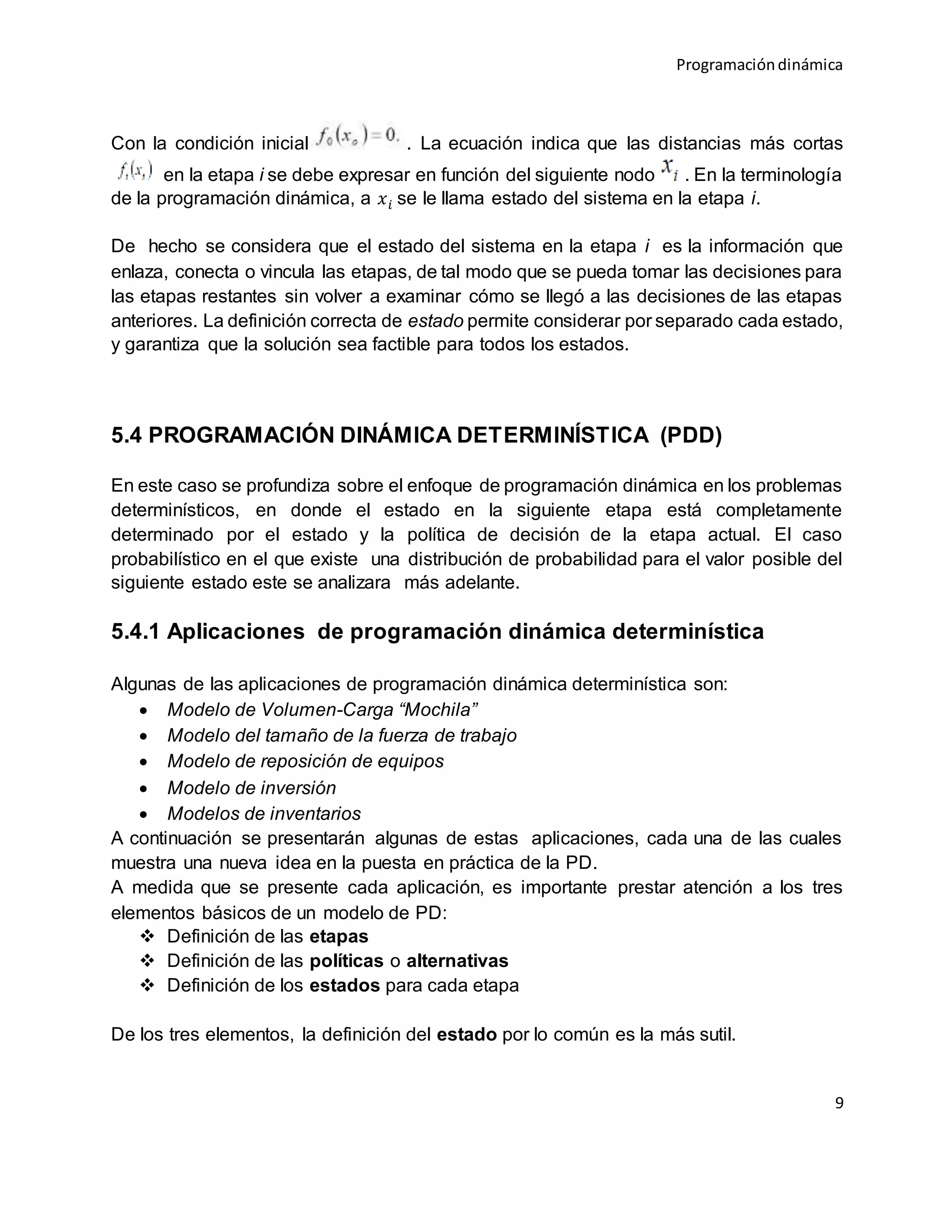 Programacióndinámica
9
Con la condición inicial . La ecuación indica que las distancias más cortas
en la etapa i se debe expresar en función del siguiente nodo . En la terminología
de la programación dinámica, a 𝑥 𝑖 se le llama estado del sistema en la etapa i.
De hecho se considera que el estado del sistema en la etapa i es la información que
enlaza, conecta o vincula las etapas, de tal modo que se pueda tomar las decisiones para
las etapas restantes sin volver a examinar cómo se llegó a las decisiones de las etapas
anteriores. La definición correcta de estado permite considerar por separado cada estado,
y garantiza que la solución sea factible para todos los estados.
5.4 PROGRAMACIÓN DINÁMICA DETERMINÍSTICA (PDD)
En este caso se profundiza sobre el enfoque de programación dinámica en los problemas
determinísticos, en donde el estado en la siguiente etapa está completamente
determinado por el estado y la política de decisión de la etapa actual. El caso
probabilístico en el que existe una distribución de probabilidad para el valor posible del
siguiente estado este se analizara más adelante.
5.4.1 Aplicaciones de programación dinámica determinística
Algunas de las aplicaciones de programación dinámica determinística son:
 Modelo de Volumen-Carga “Mochila”
 Modelo del tamaño de la fuerza de trabajo
 Modelo de reposición de equipos
 Modelo de inversión
 Modelos de inventarios
A continuación se presentarán algunas de estas aplicaciones, cada una de las cuales
muestra una nueva idea en la puesta en práctica de la PD.
A medida que se presente cada aplicación, es importante prestar atención a los tres
elementos básicos de un modelo de PD:
 Definición de las etapas
 Definición de las políticas o alternativas
 Definición de los estados para cada etapa
De los tres elementos, la definición del estado por lo común es la más sutil.
 
