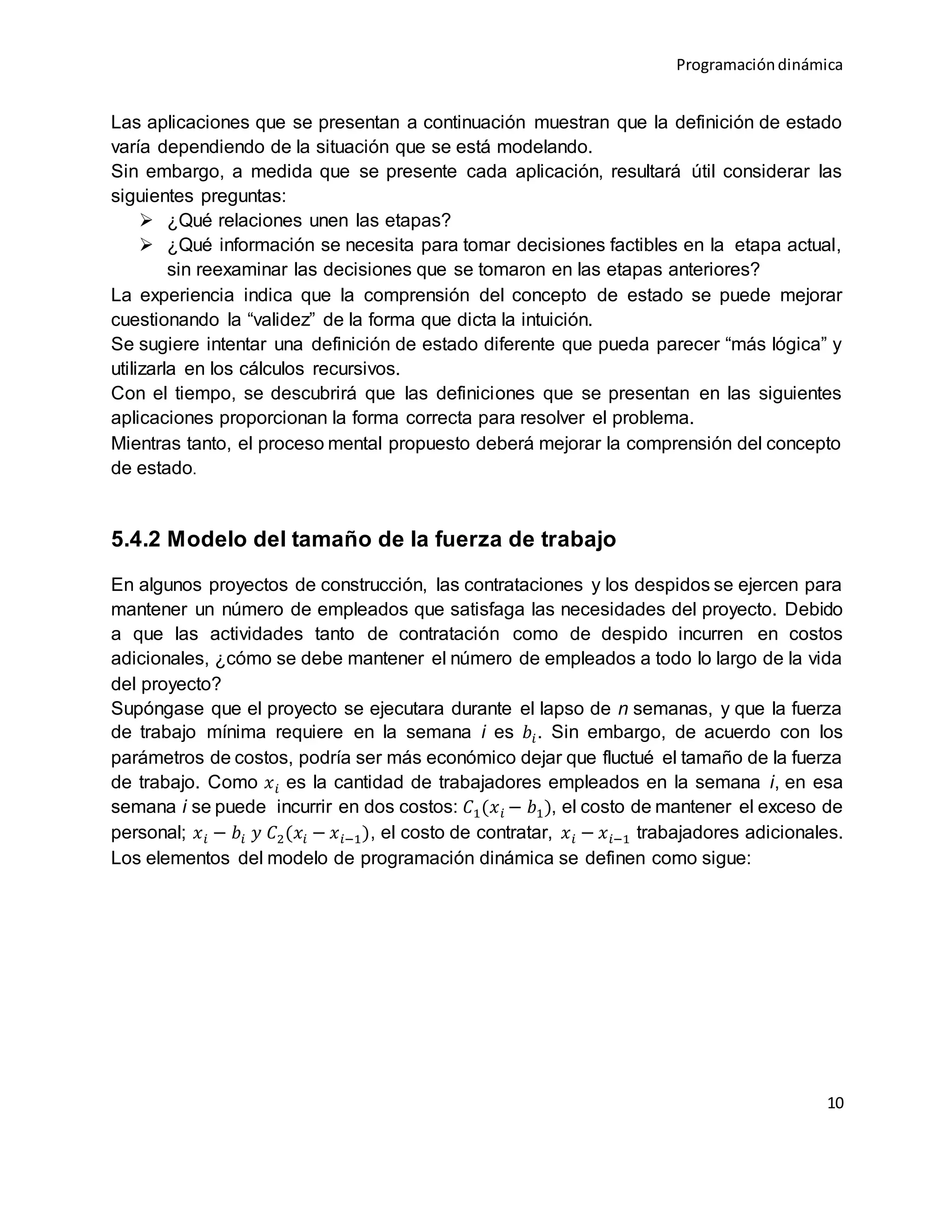 Programacióndinámica
10
Las aplicaciones que se presentan a continuación muestran que la definición de estado
varía dependiendo de la situación que se está modelando.
Sin embargo, a medida que se presente cada aplicación, resultará útil considerar las
siguientes preguntas:
 ¿Qué relaciones unen las etapas?
 ¿Qué información se necesita para tomar decisiones factibles en la etapa actual,
sin reexaminar las decisiones que se tomaron en las etapas anteriores?
La experiencia indica que la comprensión del concepto de estado se puede mejorar
cuestionando la “validez” de la forma que dicta la intuición.
Se sugiere intentar una definición de estado diferente que pueda parecer “más lógica” y
utilizarla en los cálculos recursivos.
Con el tiempo, se descubrirá que las definiciones que se presentan en las siguientes
aplicaciones proporcionan la forma correcta para resolver el problema.
Mientras tanto, el proceso mental propuesto deberá mejorar la comprensión del concepto
de estado.
5.4.2 Modelo del tamaño de la fuerza de trabajo
En algunos proyectos de construcción, las contrataciones y los despidos se ejercen para
mantener un número de empleados que satisfaga las necesidades del proyecto. Debido
a que las actividades tanto de contratación como de despido incurren en costos
adicionales, ¿cómo se debe mantener el número de empleados a todo lo largo de la vida
del proyecto?
Supóngase que el proyecto se ejecutara durante el lapso de n semanas, y que la fuerza
de trabajo mínima requiere en la semana i es 𝑏𝑖. Sin embargo, de acuerdo con los
parámetros de costos, podría ser más económico dejar que fluctué el tamaño de la fuerza
de trabajo. Como 𝑥 𝑖 es la cantidad de trabajadores empleados en la semana i, en esa
semana i se puede incurrir en dos costos: 𝐶1(𝑥 𝑖 − 𝑏1), el costo de mantener el exceso de
personal; 𝑥 𝑖 − 𝑏𝑖 𝑦 𝐶2(𝑥𝑖 − 𝑥 𝑖−1), el costo de contratar, 𝑥 𝑖 − 𝑥 𝑖−1 trabajadores adicionales.
Los elementos del modelo de programación dinámica se definen como sigue:
 