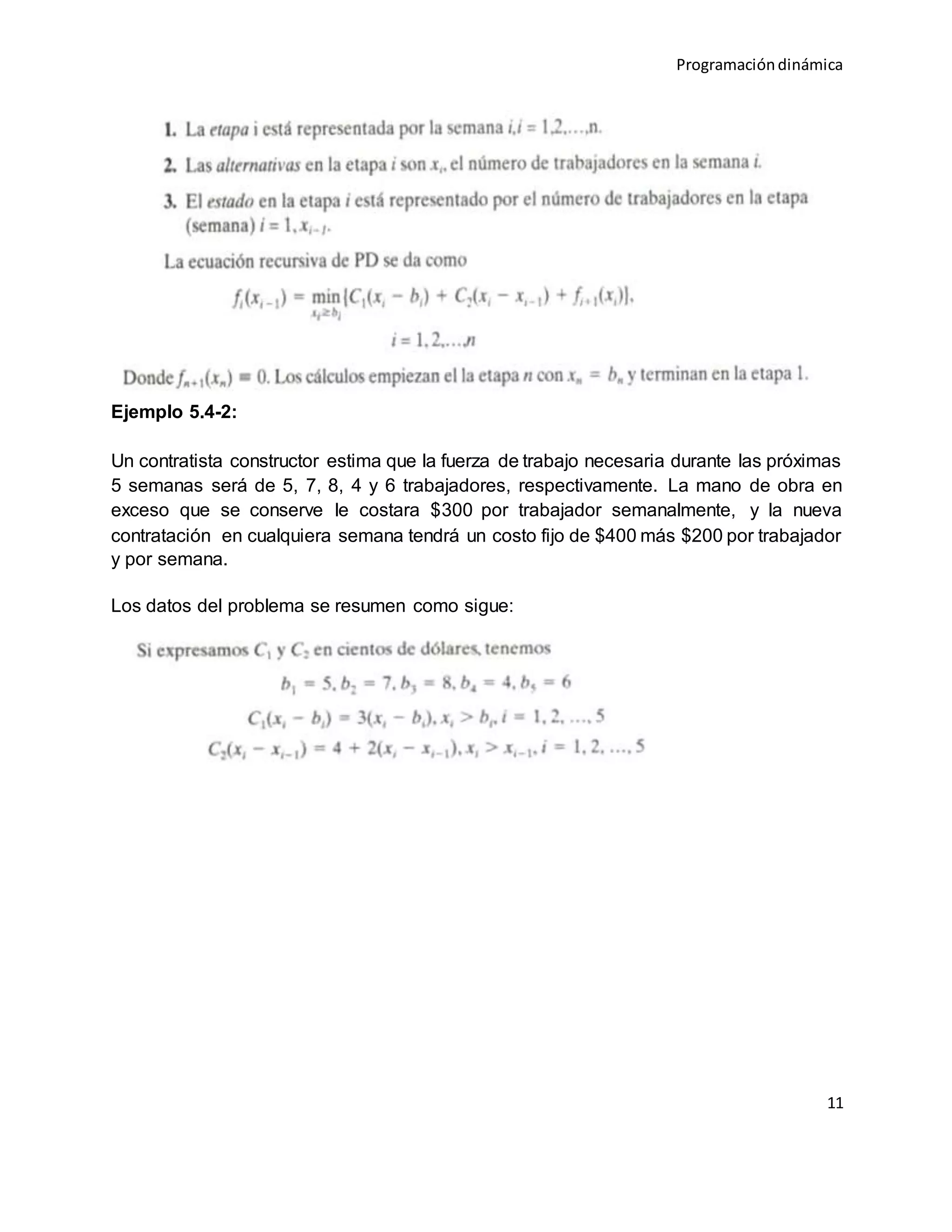 Programacióndinámica
11
Ejemplo 5.4-2:
Un contratista constructor estima que la fuerza de trabajo necesaria durante las próximas
5 semanas será de 5, 7, 8, 4 y 6 trabajadores, respectivamente. La mano de obra en
exceso que se conserve le costara $300 por trabajador semanalmente, y la nueva
contratación en cualquiera semana tendrá un costo fijo de $400 más $200 por trabajador
y por semana.
Los datos del problema se resumen como sigue:
 