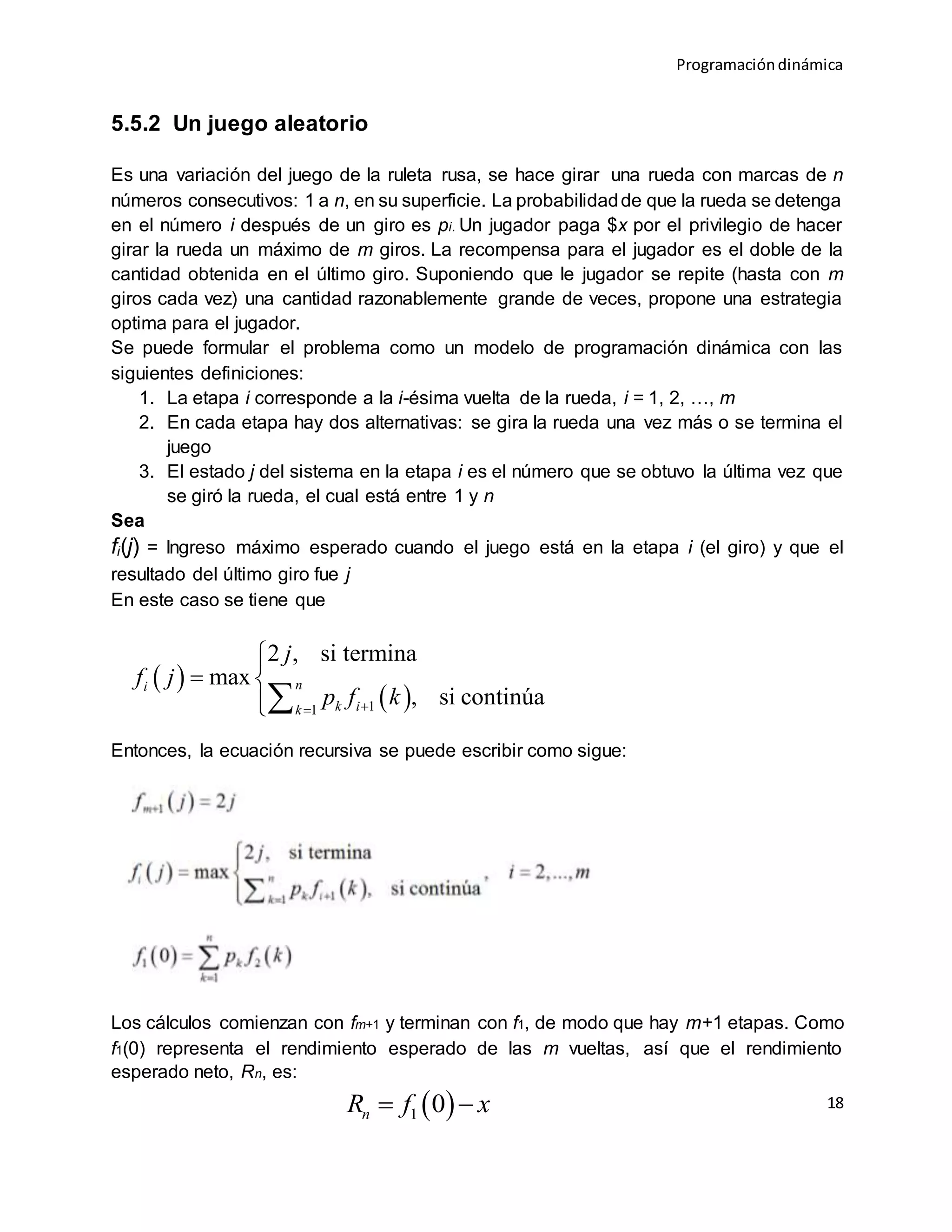 Programacióndinámica
18
5.5.2 Un juego aleatorio
Es una variación del juego de la ruleta rusa, se hace girar una rueda con marcas de n
números consecutivos: 1 a n, en su superficie. La probabilidadde que la rueda se detenga
en el número i después de un giro es pi. Un jugador paga $x por el privilegio de hacer
girar la rueda un máximo de m giros. La recompensa para el jugador es el doble de la
cantidad obtenida en el último giro. Suponiendo que le jugador se repite (hasta con m
giros cada vez) una cantidad razonablemente grande de veces, propone una estrategia
optima para el jugador.
Se puede formular el problema como un modelo de programación dinámica con las
siguientes definiciones:
1. La etapa i corresponde a la i-ésima vuelta de la rueda, i = 1, 2, …, m
2. En cada etapa hay dos alternativas: se gira la rueda una vez más o se termina el
juego
3. El estado j del sistema en la etapa i es el número que se obtuvo la última vez que
se giró la rueda, el cual está entre 1 y n
Sea
fi(j) = Ingreso máximo esperado cuando el juego está en la etapa i (el giro) y que el
resultado del último giro fue j
En este caso se tiene que
Entonces, la ecuación recursiva se puede escribir como sigue:
Los cálculos comienzan con fm+1 y terminan con f1, de modo que hay m+1 etapas. Como
f1(0) representa el rendimiento esperado de las m vueltas, así que el rendimiento
esperado neto, Rn, es:
 
 11
2 , si termina
max
, si continúa
ni
k ik
j
f j
p f k

 

 1 0nR f x 
 