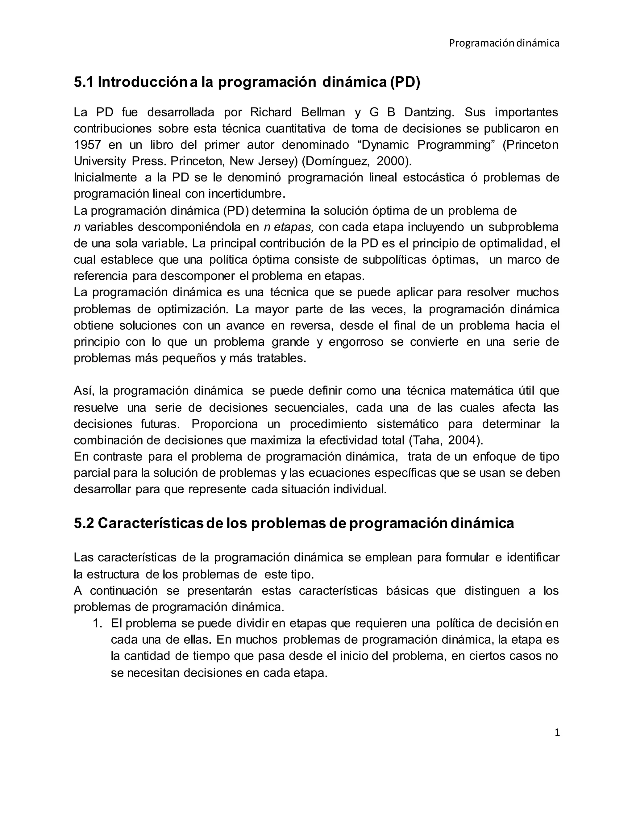 Programacióndinámica
1
5.1 Introduccióna la programación dinámica (PD)
La PD fue desarrollada por Richard Bellman y G B Dantzing. Sus importantes
contribuciones sobre esta técnica cuantitativa de toma de decisiones se publicaron en
1957 en un libro del primer autor denominado “Dynamic Programming” (Princeton
University Press. Princeton, New Jersey) (Domínguez, 2000).
Inicialmente a la PD se le denominó programación lineal estocástica ó problemas de
programación lineal con incertidumbre.
La programación dinámica (PD) determina la solución óptima de un problema de
n variables descomponiéndola en n etapas, con cada etapa incluyendo un subproblema
de una sola variable. La principal contribución de la PD es el principio de optimalidad, el
cual establece que una política óptima consiste de subpolíticas óptimas, un marco de
referencia para descomponer el problema en etapas.
La programación dinámica es una técnica que se puede aplicar para resolver muchos
problemas de optimización. La mayor parte de las veces, la programación dinámica
obtiene soluciones con un avance en reversa, desde el final de un problema hacia el
principio con lo que un problema grande y engorroso se convierte en una serie de
problemas más pequeños y más tratables.
Así, la programación dinámica se puede definir como una técnica matemática útil que
resuelve una serie de decisiones secuenciales, cada una de las cuales afecta las
decisiones futuras. Proporciona un procedimiento sistemático para determinar la
combinación de decisiones que maximiza la efectividad total (Taha, 2004).
En contraste para el problema de programación dinámica, trata de un enfoque de tipo
parcial para la solución de problemas y las ecuaciones específicas que se usan se deben
desarrollar para que represente cada situación individual.
5.2 Característicasde los problemas de programación dinámica
Las características de la programación dinámica se emplean para formular e identificar
la estructura de los problemas de este tipo.
A continuación se presentarán estas características básicas que distinguen a los
problemas de programación dinámica.
1. El problema se puede dividir en etapas que requieren una política de decisión en
cada una de ellas. En muchos problemas de programación dinámica, la etapa es
la cantidad de tiempo que pasa desde el inicio del problema, en ciertos casos no
se necesitan decisiones en cada etapa.
 