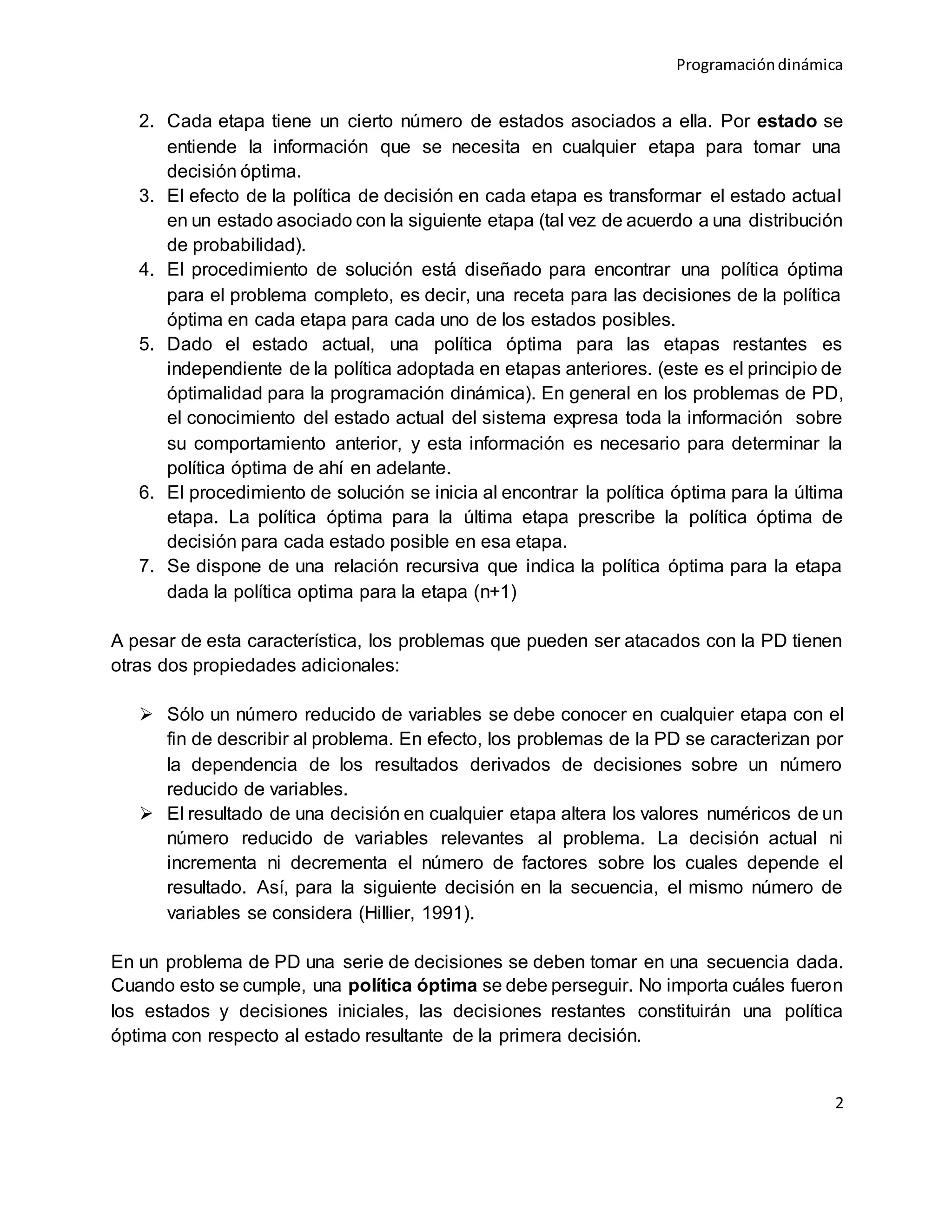 Programacióndinámica
2
2. Cada etapa tiene un cierto número de estados asociados a ella. Por estado se
entiende la información que se necesita en cualquier etapa para tomar una
decisión óptima.
3. El efecto de la política de decisión en cada etapa es transformar el estado actual
en un estado asociado con la siguiente etapa (tal vez de acuerdo a una distribución
de probabilidad).
4. El procedimiento de solución está diseñado para encontrar una política óptima
para el problema completo, es decir, una receta para las decisiones de la política
óptima en cada etapa para cada uno de los estados posibles.
5. Dado el estado actual, una política óptima para las etapas restantes es
independiente de la política adoptada en etapas anteriores. (este es el principio de
óptimalidad para la programación dinámica). En general en los problemas de PD,
el conocimiento del estado actual del sistema expresa toda la información sobre
su comportamiento anterior, y esta información es necesario para determinar la
política óptima de ahí en adelante.
6. El procedimiento de solución se inicia al encontrar la política óptima para la última
etapa. La política óptima para la última etapa prescribe la política óptima de
decisión para cada estado posible en esa etapa.
7. Se dispone de una relación recursiva que indica la política óptima para la etapa
dada la política optima para la etapa (n+1)
A pesar de esta característica, los problemas que pueden ser atacados con la PD tienen
otras dos propiedades adicionales:
 Sólo un número reducido de variables se debe conocer en cualquier etapa con el
fin de describir al problema. En efecto, los problemas de la PD se caracterizan por
la dependencia de los resultados derivados de decisiones sobre un número
reducido de variables.
 El resultado de una decisión en cualquier etapa altera los valores numéricos de un
número reducido de variables relevantes al problema. La decisión actual ni
incrementa ni decrementa el número de factores sobre los cuales depende el
resultado. Así, para la siguiente decisión en la secuencia, el mismo número de
variables se considera (Hillier, 1991).
En un problema de PD una serie de decisiones se deben tomar en una secuencia dada.
Cuando esto se cumple, una política óptima se debe perseguir. No importa cuáles fueron
los estados y decisiones iniciales, las decisiones restantes constituirán una política
óptima con respecto al estado resultante de la primera decisión.
 