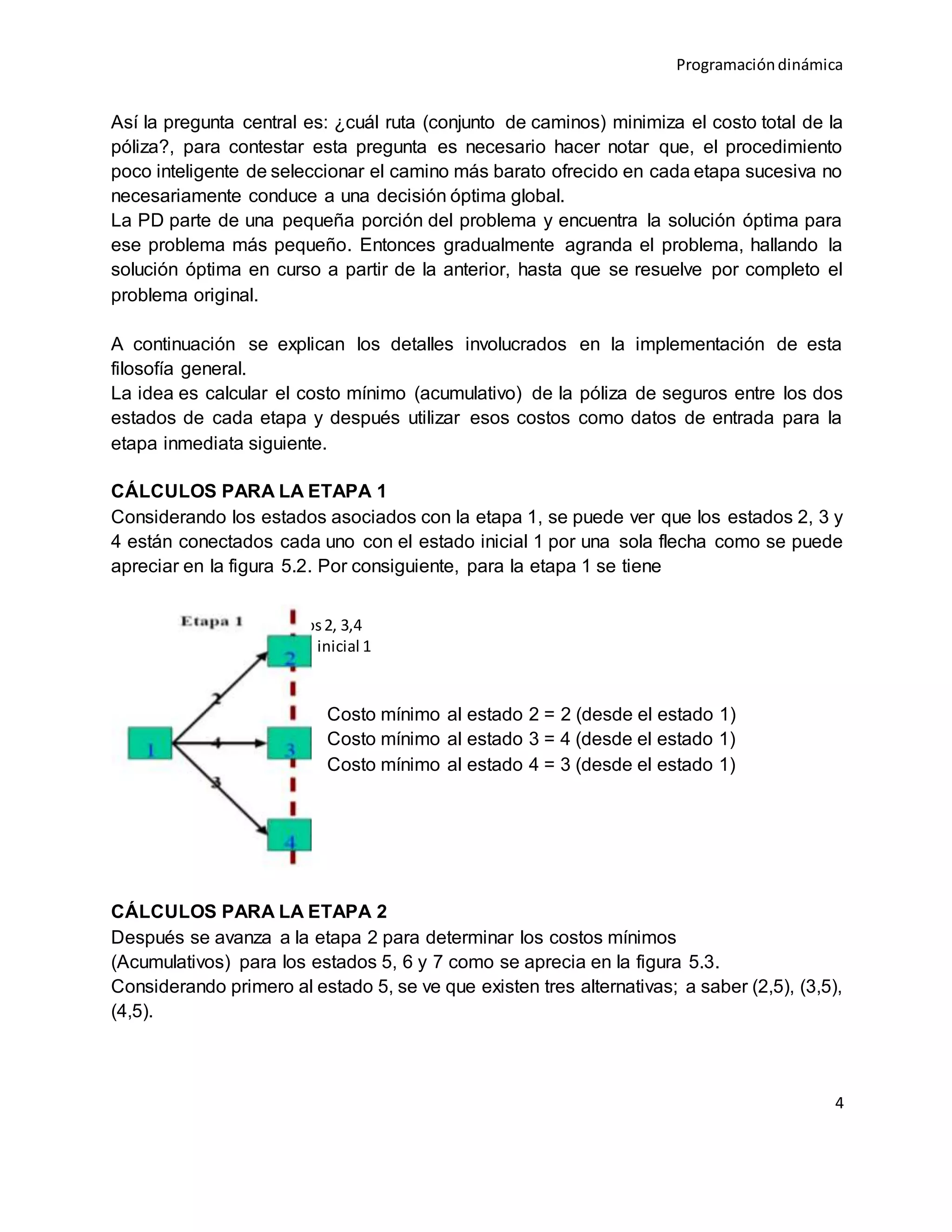Programacióndinámica
4
Así la pregunta central es: ¿cuál ruta (conjunto de caminos) minimiza el costo total de la
póliza?, para contestar esta pregunta es necesario hacer notar que, el procedimiento
poco inteligente de seleccionar el camino más barato ofrecido en cada etapa sucesiva no
necesariamente conduce a una decisión óptima global.
La PD parte de una pequeña porción del problema y encuentra la solución óptima para
ese problema más pequeño. Entonces gradualmente agranda el problema, hallando la
solución óptima en curso a partir de la anterior, hasta que se resuelve por completo el
problema original.
A continuación se explican los detalles involucrados en la implementación de esta
filosofía general.
La idea es calcular el costo mínimo (acumulativo) de la póliza de seguros entre los dos
estados de cada etapa y después utilizar esos costos como datos de entrada para la
etapa inmediata siguiente.
CÁLCULOS PARA LA ETAPA 1
Considerando los estados asociados con la etapa 1, se puede ver que los estados 2, 3 y
4 están conectados cada uno con el estado inicial 1 por una sola flecha como se puede
apreciar en la figura 5.2. Por consiguiente, para la etapa 1 se tiene
Costo mínimo al estado 2 = 2 (desde el estado 1)
Costo mínimo al estado 3 = 4 (desde el estado 1)
Costo mínimo al estado 4 = 3 (desde el estado 1)
CÁLCULOS PARA LA ETAPA 2
Después se avanza a la etapa 2 para determinar los costos mínimos
(Acumulativos) para los estados 5, 6 y 7 como se aprecia en la figura 5.3.
Considerando primero al estado 5, se ve que existen tres alternativas; a saber (2,5), (3,5),
(4,5).
Figura5.2 etapa1: estados2, 3,4
conectadoscon el estado inicial 1
 