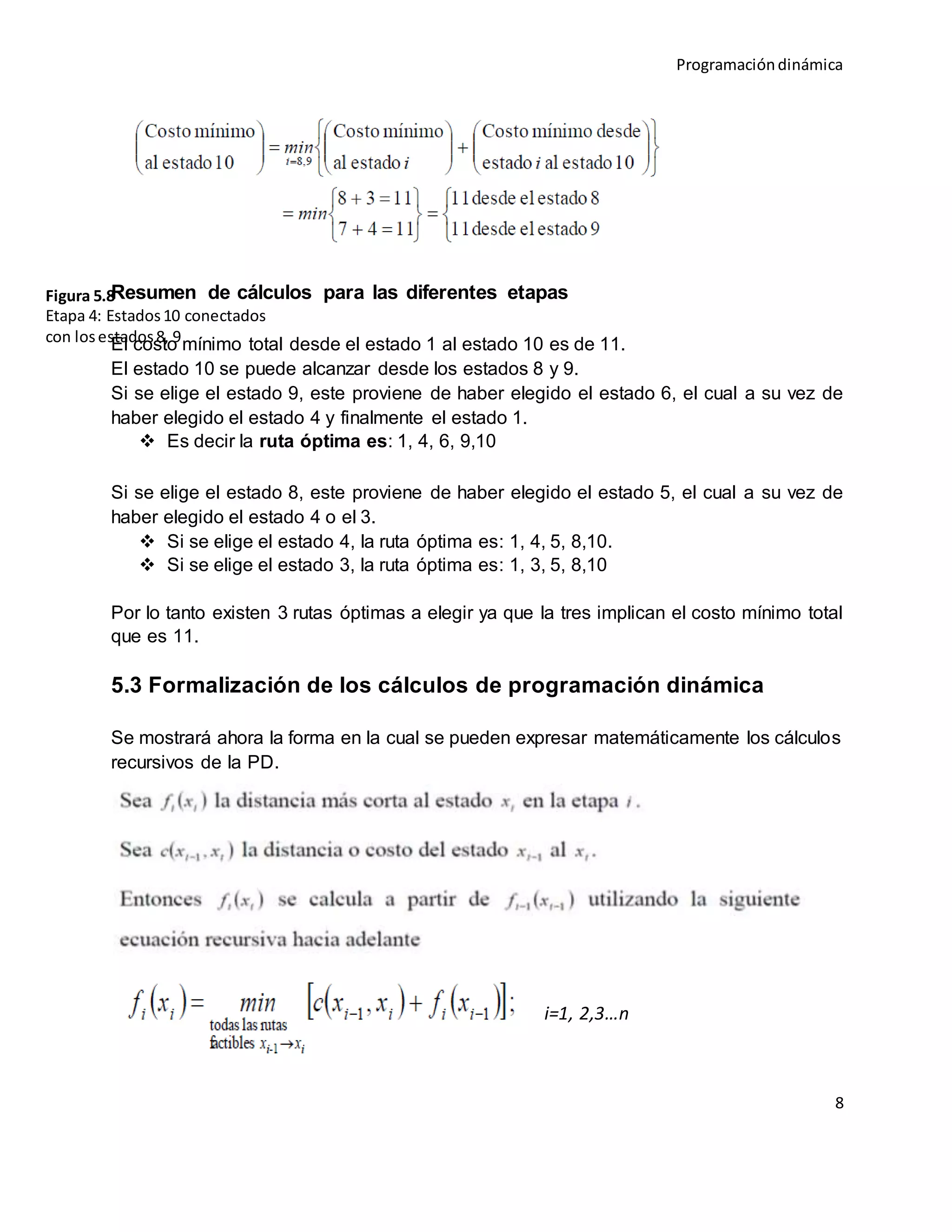 Programacióndinámica
8
Resumen de cálculos para las diferentes etapas
El costo mínimo total desde el estado 1 al estado 10 es de 11.
El estado 10 se puede alcanzar desde los estados 8 y 9.
Si se elige el estado 9, este proviene de haber elegido el estado 6, el cual a su vez de
haber elegido el estado 4 y finalmente el estado 1.
 Es decir la ruta óptima es: 1, 4, 6, 9,10
Si se elige el estado 8, este proviene de haber elegido el estado 5, el cual a su vez de
haber elegido el estado 4 o el 3.
 Si se elige el estado 4, la ruta óptima es: 1, 4, 5, 8,10.
 Si se elige el estado 3, la ruta óptima es: 1, 3, 5, 8,10
Por lo tanto existen 3 rutas óptimas a elegir ya que la tres implican el costo mínimo total
que es 11.
5.3 Formalización de los cálculos de programación dinámica
Se mostrará ahora la forma en la cual se pueden expresar matemáticamente los cálculos
recursivos de la PD.
i=1, 2,3…n
Figura 5.8
Etapa 4: Estados10 conectados
con losestados8, 9
 