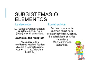 SUBSISTEMAS O
ELEMENTOS
La demanda
La constituyen los turistas
residentes en el país
(local) y en el extranjero.
La comunidad receptora
“se refiere a los
residentes locales ligados
directa e indirectamente
con el turismo.” (Molina;
1986: 17)
Los atractivos
Son los recursos, la
materia prima para
realizar actividad turística.
Se subdividen en Sitios
naturales y
Manifestaciones
culturales.
 