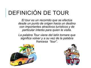 El tour es un recorrido que se efectúa
desde un punto de origen hacia un destino
con importantes atractivos turísticos y de
particular interés para quien le visita.
La palabra Tour viene del latín tornare que
significa volver y a su vez de la palabra
francesa “tour”.
DEFINICIÓN DE TOUR
 
