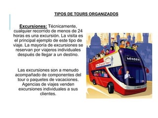 Excursiones: Técnicamente,
cualquier recorrido de menos de 24
horas es una excursión. La visita es
el principal ejemplo de este tipo de
viaje. La mayoría de excursiones se
reservan por viajeros individuales
después de llegar a un destino.
Las excursiones son a menudo
acompañado de componentes del
tour o paquetes de vacaciones.
Agencias de viajes venden
excursiones individuales a sus
clientes.
TIPOS DE TOURS ORGANIZADOS
 