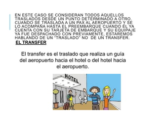 EN ESTE CASO SE CONSIDERAN TODOS AQUELLOS
TRASLADOS DESDE UN PUNTO DETERMINADO A OTRO.
CUANDO SE TRASLADA A UN PAX AL AEROPUERTO Y SE
LO ACOMPAÑA HASTA EL PREEMBARQUE CUANDO ÉL YA
CUENTA CON SU TARJETA DE EMBARQUE Y SU EQUIPAJE
YA FUE DESPACHADO CON PREVIAMENTE, ESTAREMOS
HABLANDO DE UN “TRASLADO” NO DE UN TRANSFER.
EL TRANSFER
El transfer es el traslado que realiza un guía
del aeropuerto hacia el hotel o del hotel hacia
el aeropuerto.
 