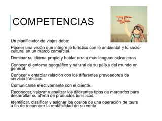COMPETENCIAS
Un planificador de viajes debe:
Poseer una visión que integre lo turístico con lo ambiental y lo socio-
cultural en un marco comercial.
Dominar su idioma propio y hablar una o más lenguas extranjeras.
Conocer el entorno geográfico y natural de su país y del mundo en
general.
Conocer y entablar relación con los diferentes proveedores de
servicio turístico.
Comunicarse efectivamente con el cliente.
Reconocer, valorar y analizar los diferentes tipos de mercados para
desarrollar su oferta de productos turísticos.
Identificar, clasificar y asignar los costos de una operación de tours
a fin de reconocer la rentabilidad de su venta.
 