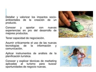 Detallar y valorizar los impactos socio-
ambientales de la creación de un
producto.
Conocer y aportar con nuevas
experiencias en pro del desarrollo de
mejores productos.
Tener capacidad de negociación.
Asumir críticamente el uso de las nuevas
tecnologías de la información y
comunicación.
Aplicar instrumentos de análisis de la
planificación turística.
Conocer y explicar técnicas de marketing
aplicadas al turismo para buscar
oportunidades de negocio nuevas.
 