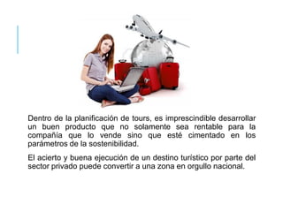 Dentro de la planificación de tours, es imprescindible desarrollar
un buen producto que no solamente sea rentable para la
compañía que lo vende sino que esté cimentado en los
parámetros de la sostenibilidad.
El acierto y buena ejecución de un destino turístico por parte del
sector privado puede convertir a una zona en orgullo nacional.
 