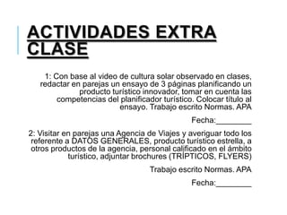 ACTIVIDADES EXTRA
CLASE
1: Con base al video de cultura solar observado en clases,
redactar en parejas un ensayo de 3 páginas planificando un
producto turístico innovador, tomar en cuenta las
competencias del planificador turístico. Colocar título al
ensayo. Trabajo escrito Normas. APA
Fecha:________
2: Visitar en parejas una Agencia de Viajes y averiguar todo los
referente a DATOS GENERALES, producto turístico estrella, a
otros productos de la agencia, personal calificado en el ámbito
turístico, adjuntar brochures (TRÍPTICOS, FLYERS)
Trabajo escrito Normas. APA
Fecha:________
 