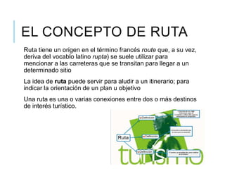 EL CONCEPTO DE RUTA
Ruta tiene un origen en el término francés route que, a su vez,
deriva del vocablo latino rupta) se suele utilizar para
mencionar a las carreteras que se transitan para llegar a un
determinado sitio
La idea de ruta puede servir para aludir a un itinerario; para
indicar la orientación de un plan u objetivo
Una ruta es una o varias conexiones entre dos o más destinos
de interés turístico.
 