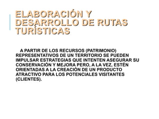 ELABORACIÓN Y
DESARROLLO DE RUTAS
TURÍSTICAS
A PARTIR DE LOS RECURSOS (PATRIMONIO)
REPRESENTATIVOS DE UN TERRITORIO SE PUEDEN
IMPULSAR ESTRATEGIAS QUE INTENTEN ASEGURAR SU
CONSERVACIÓN Y MEJORA PERO, A LA VEZ, ESTÉN
ORIENTADAS A LA CREACIÓN DE UN PRODUCTO
ATRACTIVO PARA LOS POTENCIALES VISITANTES
(CLIENTES).
 
