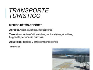 TRANSPORTE
TURÍSTICO
MEDIOS DE TRANSPORTE
Aéreos: Avión, avioneta, helicópteros.
Terrestres: Automóvil, autobus, motocicletas, ómnibus,
furgoneta, ferrocarril, tranvías.
Acuáticos: Barcos y otras embarcaciones
menores.
 