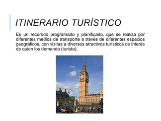 ITINERARIO TURÍSTICO
Es un recorrido programado y planificado, que se realiza por
diferentes medios de transporte a través de diferentes espacios
geográficos, con visitas a diversos atractivos turísticos de interés
de quien los demanda (turista).
 