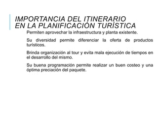 IMPORTANCIA DEL ITINERARIO
EN LA PLANIFICACIÓN TURÍSTICA
Permiten aprovechar la infraestructura y planta existente.
Su diversidad permite diferenciar la oferta de productos
turísticos.
Brinda organización al tour y evita mala ejecución de tiempos en
el desarrollo del mismo.
Su buena programación permite realizar un buen costeo y una
óptima preciación del paquete.
 