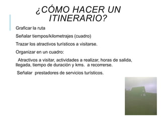 ¿CÓMO HACER UN
ITINERARIO?
Graficar la ruta
Señalar tiempos/kilometrajes (cuadro)
Trazar los atractivos turísticos a visitarse.
Organizar en un cuadro:
Atractivos a visitar, actividades a realizar, horas de salida,
llegada, tiempo de duración y kms. a recorrerse.
Señalar prestadores de servicios turísticos.
 