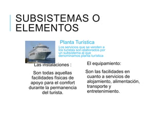 SUBSISTEMAS O
ELEMENTOS
Planta Turística
Las instalaciones :
Son todas aquellas
facilidades físicas de
apoyo para el comfort
durante la permanencia
del turista.
Los servicios que se venden a
los turistas son elaborados por
un subsistema al que
denominamos planta turística
El equipamiento:
Son las facilidades en
cuanto a servicios de
alojamiento, alimentación,
transporte y
entretenimiento.
 