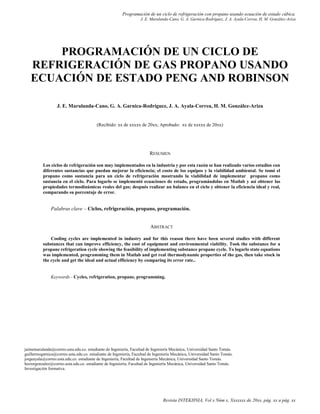 Programación de un ciclo de refrigeración con propano usando ecuación de estado cúbica.
J. E. Marulanda-Cano, G. A. Garnica-Rodríguez, J. A. Ayala-Correa, H. M. González-Ariza
Revista INTEKHNIA, Vol x Núm x, Xxxxxxx de 20xx, pág. xx a pág. xx
PROGRAMACIÓN DE UN CICLO DE
REFRIGERACIÓN DE GAS PROPANO USANDO
ECUACIÓN DE ESTADO PENG AND ROBINSON
J. E. Marulanda-Cano, G. A. Garnica-Rodríguez, J. A. Ayala-Correa, H. M. González-Ariza
(Recibido: xx de xxxxx de 20xx; Aprobado: xx de xxxxx de 20xx)
RESUMEN
Los ciclos de refrigeración son muy implementados en la industria y por esta razón se han realizado varios estudios con
diferentes sustancias que puedan mejorar la eficiencia; el costo de los equipos y la viabilidad ambiental. Se tomó el
propano como sustancia para un ciclo de refrigeración mostrando la viabilidad de implementar propano como
sustancia en el ciclo. Para logarlo se implementó ecuaciones de estado, programándolas en Matlab y así obtener las
propiedades termodinámicas reales del gas; después realizar un balance en el ciclo y obtener la eficiencia ideal y real,
comparando su porcentaje de error.
Palabras clave – Ciclos, refrigeración, propano, programación.
ABSTRACT
Cooling cycles are implemented in industry and for this reason there have been several studies with different
substances that can improve efficiency, the cost of equipment and environmental viability. Took the substance for a
propane refrigeration cycle showing the feasibility of implementing substance propane cycle. To logarlo state equations
was implemented, programming them in Matlab and get real thermodynamic properties of the gas, then take stock in
the cycle and get the ideal and actual efficiency by comparing its error rate..
Keywords - Cycles, refrigeration, propane, programming.
jaimemarulanda@correo.usta.edu.co. estudiante de Ingeniería, Facultad de Ingeniería Mecánica, Universidad Santo Tomás.
guillermogarnica@correo.usta.edu.co. estudiante de Ingeniería, Facultad de Ingeniería Mecánica, Universidad Santo Tomás.
jorgeayala@correo.usta.edu.co. estudiante de Ingeniería, Facultad de Ingeniería Mecánica, Universidad Santo Tomás.
hectorgonzalez@correo.usta.edu.co. estudiante de Ingeniería, Facultad de Ingeniería Mecánica, Universidad Santo Tomás.
Investigación formativa.
 