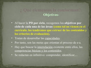 ¿ Qué elementos la conforman?:
                         Objetivos-

• Al hacer la PD por ciclo, recogemos los objetivos por
  ciclo de cada una de las áreas (como tal no vienen en el
  currículo, los tendremos que extraer de los contenidos y
  los criterios de evaluación).
• Tratan de desarrollar las capacidades.
• Por tanto, son las metas que orientan el proceso de e-a.
                                                .
• Hay que buscar la interrelación existente entre ellos, las
  competencias básicas y los contenidos.
• Se redactan en infinitivo: comprender, identificar,...
 