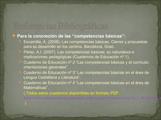  Para la concreción de las “competencias básicas”:
   Escamilla, A. (2008). Las competencias básicas. Claves y propuestas
      para su desarrollo en los centros. Barcelona, Graó.
     Pérez, A.I. (2007). Las competencias básicas: su naturaleza e
      implicaciones pedagógicas (Cuadernos de Educación nº 1).
     Cuaderno de Educación nº 2 “Las competencias básicas y el currículo:
      orientaciones generales”.
     Cuaderno de Educación nº 3” Las competencias básicas en el área de
      Lengua Castellana y Literatura”.
     Cuaderno de Educación nº 4 “Las competencias básicas en el área de
      Matemáticas”.
      ( Todos estos cuadernos disponibles en formato PDF:
      http://www.educantabria.es/portal/c/pub/recursos/intranet/ver?p_l_id=22.18&co
      )
 