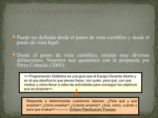  Puede ser definida desde el punto de vista científico y desde el
  punto de vista legal.

 Desde el punto de vista científico, existen muy diversas
  definiciones. Nosotros nos quedamos con la propuesta por
  Pérez Cobacho (2005):

     << Programación Didáctica es una guía que el Equipo Docente diseña y
     en al que planifica lo que piensa hacer, con quién, para qué, con qué
     medios y cómo llevar a cabo las actividades para conseguir los objetivos
     que se propone>>


      Responde a determinadas cuestiones básicas: ¿Para qué y qué
      enseñar? ¿Cómo enseñar? ¿Cuándo enseñar? ¿Qué, cómo, cuándo y
      para que evaluar?------------ Énfasis Planificación Proceso.
 