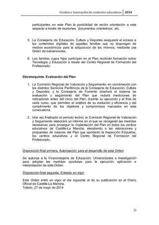 Gestión e innovación de contextos educativos 2014
11
participantes en este Plan la posibilidad de recibir orientación a este
respecto a través de reuniones, documentos orientativos, etc.
5. La Consejería de Educación, Cultura y Deportes asegurará el acceso a
los contenidos digitales de aquellas familias que no dispongan de
medios económicos para la adquisición de los mismos, mediante una
Orden de subvenciones.
6. Las familias cuyos hijos participen en el Plan recibirán formación sobre
Tecnología y Educación a través del Centro Regional de Formación del
Profesorado.
Décimoquinta. Evaluación del Plan
1. La Comisión Regional de Valoración y Seguimiento, en coordinación con
los distintos Servicios Periféricos de la Consejería de Educación, Cultura
y Deportes, y la Consejería de Fomento diseñará el sistema de
evaluación y seguimiento del Plan que incluirá mediciones de
indicadores antes del inicio del Plan, durante su ejecución y al final de
cada curso, que permitan el análisis de su evolución y eficiencia y del
cumplimiento de los objetivos y compromisos marcados en esta
convocatoria.
2. Una vez finalizado el período lectivo, la Comisión Regional de Valoración
y Seguimiento elaborará un informe en el que se recogerán las medidas
necesarias para proseguir la implantación del Plan en todos los centros
educativos de Castilla-La Mancha, atendiendo a las valoraciones y
propuestas de mejoras del Plan que aportarán la Inspección Educativa,
los centros educativos y el Centro Regional de Formación del
Profesorado.
Disposición final primera. Autorización para el desarrollo de esta Orden
Se autoriza a la Viceconsejería de Educación, Universidades e Investigación
para adoptar las medidas oportunas para la ejecución, aplicación e
interpretación de esta Orden.
Disposición final segunda. Entrada en vigor
Esta Orden entró en vigor el día siguiente al de su publicación en el Diario
Oficial de Castilla-La Mancha.
Toledo, 27 de mayo de 2014
 
