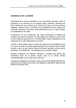 Gestión e innovación de contextos educativos 2014
20
DESARROLLO DE LA SESIÓN
Comenzaremos la sesión presentando a los componentes del grupo, dando la
bienvenida a los miembros de los distintos centros docentes y haciendo una
breve introducción de la historia de la Editorial S.M que es con la que hemos
trabajado. También vamos a comentar a los representantes de los colegios los
materiales interactivos que ofrece dicha editorial para que en un futuro puedan
ser implantados en las aulas.
Continuamos con una introducción que aclara brevemente la finalidad del
congreso que hemos convocado. En este epígrafe se explicará a groso modo
en qué consiste la aplicación de "mi mochila digital". Esto lo aclararemos con la
exposición de un vídeo relacionado con el tema.
Cuando el vídeo finalice vamos a hacer una explicación más detallada de qué
es y cómo se utiliza la mochila digital enseñando en el momento cómo se debe
acceder a ella y de qué recursos dispone mostrando ejemplos de libros que se
encuentran en la plataforma o de actividades que se pueden realizar.
Después repasamos los objetivos, beneficios y ventajas que aporta esta
herramienta tanto en el ámbito escolar como en el ámbito familiar
complementándolo con un vídeo de un caso real.
Terminamos realizando una pequeña crítica de la mochila digital analizando las
opiniones de los maestros que tienen que utilizarlas y exponiendo algún posible
defecto que puedan tener
 
