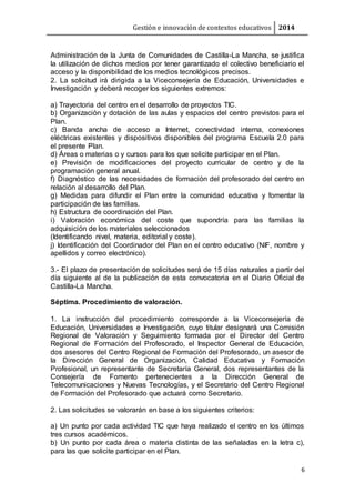Gestión e innovación de contextos educativos 2014
6
Administración de la Junta de Comunidades de Castilla-La Mancha, se justifica
la utilización de dichos medios por tener garantizado el colectivo beneficiario el
acceso y la disponibilidad de los medios tecnológicos precisos.
2. La solicitud irá dirigida a la Viceconsejería de Educación, Universidades e
Investigación y deberá recoger los siguientes extremos:
a) Trayectoria del centro en el desarrollo de proyectos TIC.
b) Organización y dotación de las aulas y espacios del centro previstos para el
Plan.
c) Banda ancha de acceso a Internet, conectividad interna, conexiones
eléctricas existentes y dispositivos disponibles del programa Escuela 2.0 para
el presente Plan.
d) Áreas o materias o y cursos para los que solicite participar en el Plan.
e) Previsión de modificaciones del proyecto curricular de centro y de la
programación general anual.
f) Diagnóstico de las necesidades de formación del profesorado del centro en
relación al desarrollo del Plan.
g) Medidas para difundir el Plan entre la comunidad educativa y fomentar la
participación de las familias.
h) Estructura de coordinación del Plan.
i) Valoración económica del coste que supondría para las familias la
adquisición de los materiales seleccionados
(Identificando nivel, materia, editorial y coste).
j) Identificación del Coordinador del Plan en el centro educativo (NIF, nombre y
apellidos y correo electrónico).
3.- El plazo de presentación de solicitudes será de 15 días naturales a partir del
día siguiente al de la publicación de esta convocatoria en el Diario Oficial de
Castilla-La Mancha.
Séptima. Procedimiento de valoración.
1. La instrucción del procedimiento corresponde a la Viceconsejería de
Educación, Universidades e Investigación, cuyo titular designará una Comisión
Regional de Valoración y Seguimiento formada por el Director del Centro
Regional de Formación del Profesorado, el Inspector General de Educación,
dos asesores del Centro Regional de Formación del Profesorado, un asesor de
la Dirección General de Organización, Calidad Educativa y Formación
Profesional, un representante de Secretaría General, dos representantes de la
Consejería de Fomento pertenecientes a la Dirección General de
Telecomunicaciones y Nuevas Tecnologías, y el Secretario del Centro Regional
de Formación del Profesorado que actuará como Secretario.
2. Las solicitudes se valorarán en base a los siguientes criterios:
a) Un punto por cada actividad TIC que haya realizado el centro en los últimos
tres cursos académicos.
b) Un punto por cada área o materia distinta de las señaladas en la letra c),
para las que solicite participar en el Plan.
 