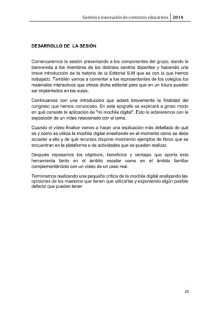Gestión e innovación de contextos educativos 2014
DESARROLLO DE LA SESIÓN
Comenzaremos la sesión presentando a los componentes del grupo, dando la
bienvenida a los miembros de los distintos centros docentes y haciendo una
breve introducción de la historia de la Editorial S.M que es con la que hemos
trabajado. También vamos a comentar a los representantes de los colegios los
materiales interactivos que ofrece dicha editorial para que en un futuro puedan
ser implantados en las aulas.
Continuamos con una introducción que aclara brevemente la finalidad del
congreso que hemos convocado. En este epígrafe se explicará a groso modo
en qué consiste la aplicación de "mi mochila digital". Esto lo aclararemos con la
exposición de un vídeo relacionado con el tema.
Cuando el vídeo finalice vamos a hacer una explicación más detallada de qué
es y cómo se utiliza la mochila digital enseñando en el momento cómo se debe
acceder a ella y de qué recursos dispone mostrando ejemplos de libros que se
encuentran en la plataforma o de actividades que se pueden realizar.
Después repasamos los objetivos, beneficios y ventajas que aporta esta
herramienta tanto en el ámbito escolar como en el ámbito familiar
complementándolo con un vídeo de un caso real.
Terminamos realizando una pequeña crítica de la mochila digital analizando las
opiniones de los maestros que tienen que utilizarlas y exponiendo algún posible
defecto que puedan tener
20
 