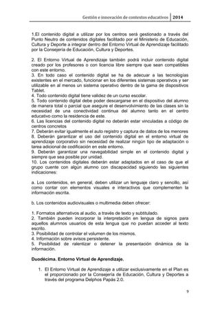 Gestión e innovación de contextos educativos 2014
1.El contenido digital a utilizar por los centros será gestionado a través del
Punto Neutro de contenidos digitales facilitado por el Ministerio de Educación,
Cultura y Deporte a integrar dentro del Entorno Virtual de Aprendizaje facilitado
por la Consejería de Educación, Cultura y Deportes.
2. El Entorno Virtual de Aprendizaje también podrá incluir contenido digital
creado por los profesores o con licencia libre siempre que sean compatibles
con este entorno.
3. En todo caso el contenido digital se ha de adecuar a las tecnologías
existentes en el mercado, funcionar en los diferentes sistemas operativos y ser
utilizable en al menos un sistema operativo dentro de la gama de dispositivos
Tablet.
4. Todo contenido digital tiene validez de un curso escolar.
5. Todo contenido digital debe poder descargarse en el dispositivo del alumno
de manera total o parcial que asegure el desenvolvimiento de las clases sin la
necesidad de una conectividad continua del alumno tanto en el centro
educativo como la residencia de este.
6. Las licencias del contenido digital no deberán estar vinculadas a código de
centros concretos
7. Deberán evitar igualmente el auto registro y captura de datos de los menores
8. Deberán garantizar el uso del contenido digital en el entorno virtual de
aprendizaje corporativo sin necesidad de realizar ningún tipo de adaptación o
tarea adicional de codificación en este entorno.
9. Deberán garantizar una navegabilidad simple en el contenido digital y
siempre que sea posible por unidad.
10. Los contenidos digitales deberán estar adaptados en el caso de que el
grupo cuente con algún alumno con discapacidad siguiendo las siguientes
indicaciones:
a. Los contenidos, en general, deben utilizar un lenguaje claro y sencillo, así
como contar con elementos visuales e interactivos que complementen la
información escrita.
b. Los contenidos audiovisuales o multimedia deben ofrecer:
1. Formatos alternativos al audio, a través de texto y subtitulado.
2. También pueden incorporar la interpretación en lengua de signos para
aquellos alumnos usuarios de esta lengua que no puedan acceder al texto
escrito.
3. Posibilidad de controlar el volumen de los mismos.
4. Información sobre avisos persistente.
5. Posibilidad de ralentizar o detener la presentación dinámica de la
información.
Duodécima. Entorno Virtual de Aprendizaje.
1. El Entorno Virtual de Aprendizaje a utilizar exclusivamente en el Plan es
el proporcionado por la Consejería de Educación, Cultura y Deportes a
través del programa Delphos Papás 2.0.
9
 