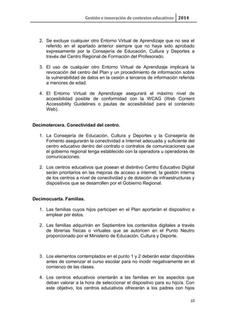 Gestión e innovación de contextos educativos 2014
2. Se excluye cualquier otro Entorno Virtual de Aprendizaje que no sea el
referido en el apartado anterior siempre que no haya sido aprobado
expresamente por la Consejería de Educación, Cultura y Deportes a
través del Centro Regional de Formación del Profesorado.
3. El uso de cualquier otro Entorno Virtual de Aprendizaje implicará la
revocación del centro del Plan y un procedimiento de información sobre
la vulnerabilidad de datos en la cesión a terceros de información referida
a menores de edad.
4. El Entorno Virtual de Aprendizaje asegurará el máximo nivel de
accesibilidad posible de conformidad con la WCAG (Web Content
Accessibility Guidelines o pautas de accesibilidad para el contenido
Web).
Decimotercera. Conectividad del centro.
1. La Consejería de Educación, Cultura y Deportes y la Consejería de
Fomento asegurarán la conectividad a Internet adecuada y suficiente del
centro educativo dentro del contrato o contratos de comunicaciones que
el gobierno regional tenga establecido con la operadora u operadoras de
comunicaciones.
2. Los centros educativos que posean el distintivo Centro Educativo Digital
serán prioritarios en las mejoras de acceso a internet, la gestión interna
de los centros a nivel de conectividad y de dotación de infraestructuras y
dispositivos que se desarrollen por el Gobierno Regional.
Decimocuarta. Familias.
1. Las familias cuyos hijos participen en el Plan aportarán el dispositivo a
emplear por éstos.
2. Las familias adquirirán en Septiembre los contenidos digitales a través
de librerías físicas o virtuales que se autoricen en el Punto Neutro
proporcionado por el Ministerio de Educación, Cultura y Deporte.
3. Los elementos contemplados en el punto 1 y 2 deberán estar disponibles
antes de comenzar el curso escolar para no incidir negativamente en el
comienzo de las clases.
4. Los centros educativos orientarán a las familias en los aspectos que
deban valorar a la hora de seleccionar el dispositivo para su hijo/a. Con
este objetivo, los centros educativos ofrecerán a los padres con hijos
10
 