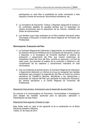 Gestión e innovación de contextos educativos 2014
participantes en este Plan la posibilidad de recibir orientación a este
respecto a través de reuniones, documentos orientativos, etc.
5. La Consejería de Educación, Cultura y Deportes asegurará el acceso a
los contenidos digitales de aquellas familias que no dispongan de
medios económicos para la adquisición de los mismos, mediante una
Orden de subvenciones.
6. Las familias cuyos hijos participen en el Plan recibirán formación sobre
Tecnología y Educación a través del Centro Regional de Formación del
Profesorado.
Décimoquinta. Evaluación del Plan
1. La Comisión Regional de Valoración y Seguimiento, en coordinación con
los distintos Servicios Periféricos de la Consejería de Educación, Cultura
y Deportes, y la Consejería de Fomento diseñará el sistema de
evaluación y seguimiento del Plan que incluirá mediciones de
indicadores antes del inicio del Plan, durante su ejecución y al final de
cada curso, que permitan el análisis de su evolución y eficiencia y del
cumplimiento de los objetivos y compromisos marcados en esta
convocatoria.
2. Una vez finalizado el período lectivo, la Comisión Regional de Valoración
y Seguimiento elaborará un informe en el que se recogerán las medidas
necesarias para proseguir la implantación del Plan en todos los centros
educativos de Castilla-La Mancha, atendiendo a las valoraciones y
propuestas de mejoras del Plan que aportarán la Inspección Educativa,
los centros educativos y el Centro Regional de Formación del
Profesorado.
Disposición final primera. Autorización para el desarrollo de esta Orden
Se autoriza a la Viceconsejería de Educación, Universidades e Investigación
para adoptar las medidas oportunas para la ejecución, aplicación e
interpretación de esta Orden.
Disposición final segunda. Entrada en vigor
Esta Orden entró en vigor el día siguiente al de su publicación en el Diario
Oficial de Castilla-La Mancha.
Toledo, 27 de mayo de 2014
11
 