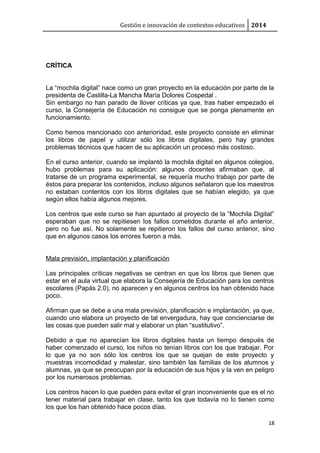 Gestión e innovación de contextos educativos 2014
CRÍTICA
La “mochila digital” nace como un gran proyecto en la educación por parte de la
presidenta de Castilla-La Mancha María Dolores Cospedal .
Sin embargo no han parado de llover críticas ya que, tras haber empezado el
curso, la Consejería de Educación no consigue que se ponga plenamente en
funcionamiento.
Como hemos mencionado con anterioridad, este proyecto consiste en eliminar
los libros de papel y utilizar sólo los libros digitales, pero hay grandes
problemas técnicos que hacen de su aplicación un proceso más costoso.
En el curso anterior, cuando se implantó la mochila digital en algunos colegios,
hubo problemas para su aplicación: algunos docentes afirmaban que, al
tratarse de un programa experimental, se requería mucho trabajo por parte de
éstos para preparar los contenidos, incluso algunos señalaron que los maestros
no estaban contentos con los libros digitales que se habían elegido, ya que
según ellos había algunos mejores.
Los centros que este curso se han apuntado al proyecto de la “Mochila Digital”
esperaban que no se repitiesen los fallos cometidos durante el año anterior,
pero no fue así. No solamente se repitieron los fallos del curso anterior, sino
que en algunos casos los errores fueron a más.
Mala previsión, implantación y planificación
Las principales críticas negativas se centran en que los libros que tienen que
estar en el aula virtual que elabora la Consejería de Educación para los centros
escolares (Papás 2.0), no aparecen y en algunos centros los han obtenido hace
poco.
Afirman que se debe a una mala previsión, planificación e implantación, ya que,
cuando uno elabora un proyecto de tal envergadura, hay que concienciarse de
las cosas que pueden salir mal y elaborar un plan “sustitutivo”.
Debido a que no aparecían los libros digitales hasta un tiempo después de
haber comenzado el curso, los niños no tenían libros con los que trabajar. Por
lo que ya no son sólo los centros los que se quejan de este proyecto y
muestras incomodidad y malestar, sino también las familias de los alumnos y
alumnas, ya que se preocupan por la educación de sus hijos y la ven en peligro
por los numerosos problemas.
Los centros hacen lo que pueden para evitar el gran inconveniente que es el no
tener material para trabajar en clase, tanto los que todavía no lo tienen como
los que los han obtenido hace pocos días.
18
 