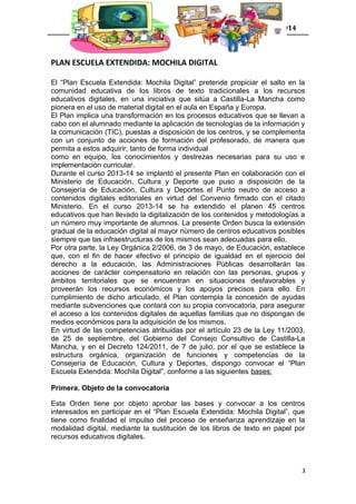 Gestión e innovación de contextos educativos 2014
PLAN ESCUELA EXTENDIDA: MOCHILA DIGITAL
El “Plan Escuela Extendida: Mochila Digital” pretende propiciar el salto en la
comunidad educativa de los libros de texto tradicionales a los recursos
educativos digitales, en una iniciativa que sitúa a Castilla-La Mancha como
pionera en el uso de material digital en el aula en España y Europa.
El Plan implica una transformación en los procesos educativos que se llevan a
cabo con el alumnado mediante la aplicación de tecnologías de la información y
la comunicación (TIC), puestas a disposición de los centros, y se complementa
con un conjunto de acciones de formación del profesorado, de manera que
permita a estos adquirir, tanto de forma individual
como en equipo, los conocimientos y destrezas necesarias para su uso e
implementación curricular.
Durante el curso 2013-14 se implantó el presente Plan en colaboración con el
Ministerio de Educación, Cultura y Deporte que puso a disposición de la
Consejería de Educación, Cultura y Deportes el Punto neutro de acceso a
contenidos digitales editoriales en virtud del Convenio firmado con el citado
Ministerio. En el curso 2013-14 se ha extendido el planen 45 centros
educativos que han llevado la digitalización de los contenidos y metodologías a
un número muy importante de alumnos. La presente Orden busca la extensión
gradual de la educación digital al mayor número de centros educativos posibles
siempre que las infraestructuras de los mismos sean adecuadas para ello.
Por otra parte, la Ley Orgánica 2/2006, de 3 de mayo, de Educación, establece
que, con el fin de hacer efectivo el principio de igualdad en el ejercicio del
derecho a la educación, las Administraciones Públicas desarrollarán las
acciones de carácter compensatorio en relación con las personas, grupos y
ámbitos territoriales que se encuentran en situaciones desfavorables y
proveerán los recursos económicos y los apoyos precisos para ello. En
cumplimiento de dicho articulado, el Plan contempla la concesión de ayudas
mediante subvenciones que contará con su propia convocatoria, para asegurar
el acceso a los contenidos digitales de aquellas familias que no dispongan de
medios económicos para la adquisición de los mismos.
En virtud de las competencias atribuidas por el artículo 23 de la Ley 11/2003,
de 25 de septiembre, del Gobierno del Consejo Consultivo de Castilla-La
Mancha, y en el Decreto 124/2011, de 7 de julio, por el que se establece la
estructura orgánica, organización de funciones y competencias de la
Consejería de Educación, Cultura y Deportes, dispongo convocar el “Plan
Escuela Extendida: Mochila Digital”, conforme a las siguientes bases:
Primera. Objeto de la convocatoria
Esta Orden tiene por objeto aprobar las bases y convocar a los centros
interesados en participar en el “Plan Escuela Extendida: Mochila Digital”, que
tiene como finalidad el impulso del proceso de enseñanza aprendizaje en la
modalidad digital, mediante la sustitución de los libros de texto en papel por
recursos educativos digitales.
3
 