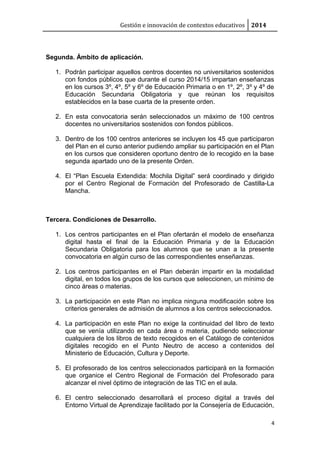 Gestión e innovación de contextos educativos 2014
Segunda. Ámbito de aplicación.
1. Podrán participar aquellos centros docentes no universitarios sostenidos
con fondos públicos que durante el curso 2014/15 impartan enseñanzas
en los cursos 3º, 4º, 5º y 6º de Educación Primaria o en 1º, 2º, 3º y 4º de
Educación Secundaria Obligatoria y que reúnan los requisitos
establecidos en la base cuarta de la presente orden.
2. En esta convocatoria serán seleccionados un máximo de 100 centros
docentes no universitarios sostenidos con fondos públicos.
3. Dentro de los 100 centros anteriores se incluyen los 45 que participaron
del Plan en el curso anterior pudiendo ampliar su participación en el Plan
en los cursos que consideren oportuno dentro de lo recogido en la base
segunda apartado uno de la presente Orden.
4. El “Plan Escuela Extendida: Mochila Digital” será coordinado y dirigido
por el Centro Regional de Formación del Profesorado de Castilla-La
Mancha.
Tercera. Condiciones de Desarrollo.
1. Los centros participantes en el Plan ofertarán el modelo de enseñanza
digital hasta el final de la Educación Primaria y de la Educación
Secundaria Obligatoria para los alumnos que se unan a la presente
convocatoria en algún curso de las correspondientes enseñanzas.
2. Los centros participantes en el Plan deberán impartir en la modalidad
digital, en todos los grupos de los cursos que seleccionen, un mínimo de
cinco áreas o materias.
3. La participación en este Plan no implica ninguna modificación sobre los
criterios generales de admisión de alumnos a los centros seleccionados.
4. La participación en este Plan no exige la continuidad del libro de texto
que se venía utilizando en cada área o materia, pudiendo seleccionar
cualquiera de los libros de texto recogidos en el Catálogo de contenidos
digitales recogido en el Punto Neutro de acceso a contenidos del
Ministerio de Educación, Cultura y Deporte.
5. El profesorado de los centros seleccionados participará en la formación
que organice el Centro Regional de Formación del Profesorado para
alcanzar el nivel óptimo de integración de las TIC en el aula.
6. El centro seleccionado desarrollará el proceso digital a través del
Entorno Virtual de Aprendizaje facilitado por la Consejería de Educación,
4
 