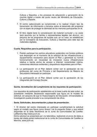 Gestión e innovación de contextos educativos 2014
Cultura y Deportes, y los procesos de adquisición y generación de la
mochila digital a través del punto neutro del Ministerio de Educación,
Cultura y Deporte.
7. El centro seleccionado se compromete a no realizar ningún tipo de
transmisión de información a terceros sobre el desarrollo del programa
con el objeto de proteger la identidad de los menores participantes en él.
8. El libro digital tiene la consideración de material curricular y su coste
será asumido por la familia o representantes legales del alumno, sin
perjuicio de los programas de ayudas que, en su caso, se establezcan
por la Consejería de Educación, Cultura y Deportes para este tipo de
materiales digitales.
Cuarta. Requisitos para la participación.
1. Podrán participar los centros educativos sostenidos con fondos públicos
que dispongan en el momento de la solicitud de las infraestructuras y
equipamientos necesarios para asumir el Plan y garantizar su normal
funcionamiento sin necesidad de incorporar nueva infraestructura
relativa a banda ancha de acceso a Internet, conectividad interna,
conexiones eléctricas existentes y dispositivos disponibles para el Plan.
2. La participación en el Plan deberá contar con la aprobación de los
profesores del curso de Primaria o del Departamento de Materia de
Secundaria interesado en participar.
3. La participación en el Plan deberá contar con la aprobación de los
integrantes del Consejo Escolar.
Quinta. Acreditación del cumplimiento de los requisitos de participación.
Los requisitos de participación establecidos en la base cuarta de esta orden, se
acreditarán mediante declaración responsable que figura en el modelo de
solicitud, sin perjuicio de que la Viceconsejería de Educación, Universidades e
Investigación pueda proceder a su comprobación de oficio.
Sexta. Solicitudes, documentación y plazo de presentación.
1. El director del centro interesado en participar cumplimentará la solicitud
según el modelo que figura como Anexo I de la presente Orden y que estará
disponible en la sede electrónica de la Junta de Comunidades de Castilla-
LaMancha http://www.jccm.es.
Dicha solicitud se presentará por vía telemática, realizando el envío de datos a
través del citado portal institucional de la Junta de Comunidades de Castilla-La
Mancha, www.jccm.es.
5
 