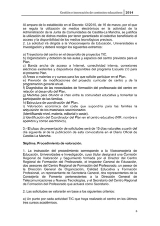 Gestión e innovación de contextos educativos 2014
Al amparo de lo establecido en el Decreto 12/2010, de 16 de marzo, por el que
se regula la utilización de medios electrónicos en la actividad de la
Administración de la Junta de Comunidades de Castilla-La Mancha, se justifica
la utilización de dichos medios por tener garantizado el colectivo beneficiario el
acceso y la disponibilidad de los medios tecnológicos precisos.
2. La solicitud irá dirigida a la Viceconsejería de Educación, Universidades e
Investigación y deberá recoger los siguientes extremos:
a) Trayectoria del centro en el desarrollo de proyectos TIC.
b) Organización y dotación de las aulas y espacios del centro previstos para el
Plan.
c) Banda ancha de acceso a Internet, conectividad interna, conexiones
eléctricas existentes y dispositivos disponibles del programa Escuela 2.0 para
el presente Plan.
d) Áreas o materias o y cursos para los que solicite participar en el Plan.
e) Previsión de modificaciones del proyecto curricular de centro y de la
programación general anual.
f) Diagnóstico de las necesidades de formación del profesorado del centro en
relación al desarrollo del Plan.
g) Medidas para difundir el Plan entre la comunidad educativa y fomentar la
participación de las familias.
h) Estructura de coordinación del Plan.
i) Valoración económica del coste que supondría para las familias la
adquisición de los materiales seleccionados
(Identificando nivel, materia, editorial y coste).
j) Identificación del Coordinador del Plan en el centro educativo (NIF, nombre y
apellidos y correo electrónico).
3.- El plazo de presentación de solicitudes será de 15 días naturales a partir del
día siguiente al de la publicación de esta convocatoria en el Diario Oficial de
Castilla-La Mancha.
Séptima. Procedimiento de valoración.
1. La instrucción del procedimiento corresponde a la Viceconsejería de
Educación, Universidades e Investigación, cuyo titular designará una Comisión
Regional de Valoración y Seguimiento formada por el Director del Centro
Regional de Formación del Profesorado, el Inspector General de Educación,
dos asesores del Centro Regional de Formación del Profesorado, un asesor de
la Dirección General de Organización, Calidad Educativa y Formación
Profesional, un representante de Secretaría General, dos representantes de la
Consejería de Fomento pertenecientes a la Dirección General de
Telecomunicaciones y Nuevas Tecnologías, y el Secretario del Centro Regional
de Formación del Profesorado que actuará como Secretario.
2. Las solicitudes se valorarán en base a los siguientes criterios:
a) Un punto por cada actividad TIC que haya realizado el centro en los últimos
tres cursos académicos.
6
 
