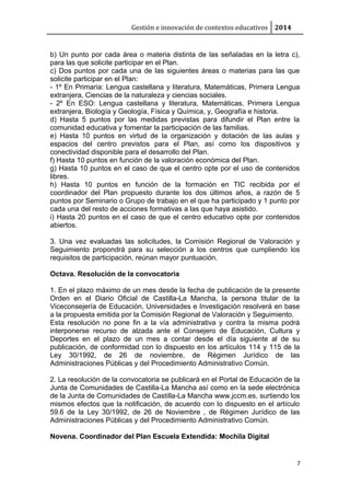 Gestión e innovación de contextos educativos 2014
b) Un punto por cada área o materia distinta de las señaladas en la letra c),
para las que solicite participar en el Plan.
c) Dos puntos por cada una de las siguientes áreas o materias para las que
solicite participar en el Plan:
- 1º En Primaria: Lengua castellana y literatura, Matemáticas, Primera Lengua
extranjera, Ciencias de la naturaleza y ciencias sociales.
- 2º En ESO: Lengua castellana y literatura, Matemáticas, Primera Lengua
extranjera, Biología y Geología, Física y Química, y, Geografía e historia.
d) Hasta 5 puntos por las medidas previstas para difundir el Plan entre la
comunidad educativa y fomentar la participación de las familias.
e) Hasta 10 puntos en virtud de la organización y dotación de las aulas y
espacios del centro previstos para el Plan, así como los dispositivos y
conectividad disponible para el desarrollo del Plan.
f) Hasta 10 puntos en función de la valoración económica del Plan.
g) Hasta 10 puntos en el caso de que el centro opte por el uso de contenidos
libres.
h) Hasta 10 puntos en función de la formación en TIC recibida por el
coordinador del Plan propuesto durante los dos últimos años, a razón de 5
puntos por Seminario o Grupo de trabajo en el que ha participado y 1 punto por
cada una del resto de acciones formativas a las que haya asistido.
i) Hasta 20 puntos en el caso de que el centro educativo opte por contenidos
abiertos.
3. Una vez evaluadas las solicitudes, la Comisión Regional de Valoración y
Seguimiento propondrá para su selección a los centros que cumpliendo los
requisitos de participación, reúnan mayor puntuación.
Octava. Resolución de la convocatoria
1. En el plazo máximo de un mes desde la fecha de publicación de la presente
Orden en el Diario Oficial de Castilla-La Mancha, la persona titular de la
Viceconsejería de Educación, Universidades e Investigación resolverá en base
a la propuesta emitida por la Comisión Regional de Valoración y Seguimiento.
Esta resolución no pone fin a la vía administrativa y contra la misma podrá
interponerse recurso de alzada ante el Consejero de Educación, Cultura y
Deportes en el plazo de un mes a contar desde el día siguiente al de su
publicación, de conformidad con lo dispuesto en los artículos 114 y 115 de la
Ley 30/1992, de 26 de noviembre, de Régimen Jurídico de las
Administraciones Públicas y del Procedimiento Administrativo Común.
2. La resolución de la convocatoria se publicará en el Portal de Educación de la
Junta de Comunidades de Castilla-La Mancha así como en la sede electrónica
de la Junta de Comunidades de Castilla-La Mancha www.jccm.es, surtiendo los
mismos efectos que la notificación, de acuerdo con lo dispuesto en el artículo
59.6 de la Ley 30/1992, de 26 de Noviembre , de Régimen Jurídico de las
Administraciones Públicas y del Procedimiento Administrativo Común.
Novena. Coordinador del Plan Escuela Extendida: Mochila Digital
7
 